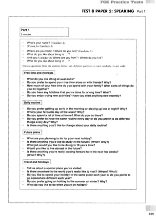 TEST 8 PAPER 5: SPEAKING Part 1
Part 1
3 minutes
• What’s your name? (Candidate A )
• (Repeat for Candidate В)
Where are you from? / Where do you live? (Candidate A )
What do you like about living in ... ?
And you (Candidate B) Where are you from? / Where do you live?
What do you like about living in ... ?
Choose questions from the sections below; ask different questions to each candidate, in any order.
Free time and interests
What do you like doing at weekends?
Do you prefer to spend your free time alone or with friends? Why?
How much of your free time do you spend with your family? What sorts of things do
you do together?
Do you have any hobbies that you’ve done for a long time? What?
Do you enjoy trying new activities? Have you tried anything new recently?
Daily routine
Do you prefer getting up early in the morning or staying up late at night? Why?
• What’s your favourite day of the week? Why?
Do you spend a lot of time at home? What do you do there?
Do you prefer to have the same routine every day or do you prefer to do different
things every day? Why?
Is there anything you’d like to change about your daily routine?
Future plans
What are you planning to do for your next holiday?
Is there anything you’d like to study in the future? (What? Why?)
* What job would you like to be doing in 10 years time?
Would you like to live abroad in the future?
Is there anything you’re really looking forward to in the next few weeks?
(What? Why?)
Travel and holidays
Tell us about a special place you’ve visited.
Is there anywhere in the world you’d really like to visit? (Where? Why?)
Do you like to spend your holiday in the same place each year or do you prefer to
go somewhere different each year?
Do you prefer going on holiday in the summer or winter? Why?
What do you like to do when you’re on holiday?
189
 