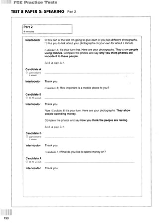 ШШ
TEST 8 PAPER 5: SPEAKING Part 2
Part 2
4 minutes
Interlocutor In this part of the test I’m going to give each of you two different photographs.
I’d like you to talk about your photographs on your own for about a minute.
(Candidate A) It’s your turn first. Here are your photographs. They show people
using phones. Compare the photos and say why you think phones are
important to these people.
Look at page 214.
Candidate A
© approximately
1 minute
Interlocutor
Candidate В
© 20-30 seconds
Thank you.
(Candidate B) How important is a mobile phone to you?
Interlocutor Thank you.
Now (Candidate B) it’s your turn. Here are your photographs. They show
people spending money.
Compare the photos and say how you think the people are feeling.
Look at page 215.
Candidate В
© approximately
1 minute
Interlocutor
Candidate A
© 20-30 seconds
Thank you.
(Candidate A) What do you like to spend money on?
Interlocutor Thank you.
190
 