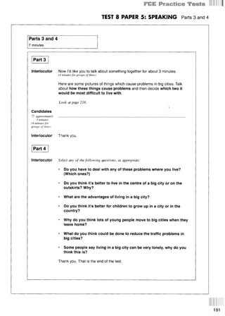 TEST 8 PAPER 5: SPEAKING Parts 3 and 4
Parts 3 and 4
7 minutes
Part 3
Interlocutor Now I’d like you to talk about something together for about 3 minutes.
(4 minutes for groups of three)
Here are some pictures of things which cause problems in big cities. Talk
about how these things cause problems and then decide which two it
would be most difficult to live with.
Look at page 216.
Candidates
© approximately ...................................................................................................................
3 minutes
(4 minutes for
groups of three)
Interlocutor Thank you.
Part 4
Interlocutor Select any of the following questions, as appivpnate:
* Do you have to deal with any of these problems where you live?
(Which ones?)
* Do you think it’s better to live in the centre of a big city or on the
outskirts? Why?
* What are the advantages of living in a big city?
* Do you think it’s better for children to grow up in a city or in the
country?
* Why do you think lots of young people move to big cities when they
leave home?
* What do you think could be done to reduce the traffic problems in
big cities?
* Some people say living in a big city can be very lonely, why do you
think this is?
Thank you. That is the end of the test.
191
 