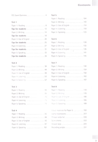 Contents
FCE Exam O verview.........................................4
Test 1
Paper 1: Reading .............................................6
Tips for students .......................................12
Paper 2: Writing ...........................................14
Tips for students .......................................18
Paper 3: Use of English ...............................20
Tips for students .......................................25
Paper 4: Listening .........................................27
Tips for stu d e n ts.........................................31
Paper 5: Speaking .........................................33
Tips for students .......................................36
Test 2
Paper 1: Reading ...........................................38
Paper 2: Writing ...........................................44
Paper 3: Use of English ...............................48
Paper 4: Listening .........................................53
Paper 5: Speaking .........................................57
Test 3
Paper 1: Reading ...........................................60
Paper 2: Writing ...........................................66
Paper 3: Use of English.................................70
Paper 4: Listening .........................................75
Paper 5: Speaking .........................................79
Test 4
Paper 1: Reading ...........................................82
Paper 2: Writing ...........................................88
Paper 3: Use of English ...............................92
Paper 4: Listening .........................................97
Paper 5: Speaking .......................................101
Test 5
Paper 1: Reading .........................................104
Paper 2: W ritin g ...........................................110
Paper 3: Use of English...............................114
Paper 4: Listening .......................................119
Paper 5: Speaking .......................................123
Test 6
Paper 1: Reading.........................................126
Paper 2: Writing .........................................132
Paper 3: Use of English .............................136
Paper 4: Listening .......................................141
Paper 5: Speaking .................... ' ................ 145
Test 7
Paper 1: Reading.........................................148
Paper 2: Writing .........................................154
Paper 3: Use of English .............................158
Paper 4: Listening .......................................163
Paper 5: Speaking .......................................167
Test 8
Paper 1: Reading .........................................170
Paper 2: Writing .........................................176
Paper 3: Use of English ............................ 180
Pape*- 4; Listening .......................................185
Paper 5: Speaking .......................................189
Visual materials for Paper 5 .................... 193
Useful expressions.......................................217
Phrasal verbs list .........................................220
Score sheets.................................................222
Answer keys.................................................224
Recording scripts.........................................231
 