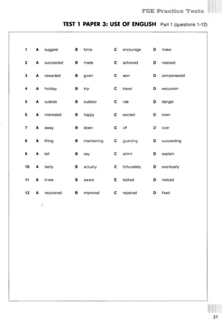 TEST 1 PAPER 3: USE OF ENGLISH Part 1 (questions 112)
1 A suggest В force С encourage D make
2 A succeeded В made С achieved D realised
3 A rewarded В given С won D compensated
4 A holiday
5 A outside
6 A interested
7 A away
8 A filling
9 A tell
10 A lastly
11 A knew
В trip
В outdoor
В happy
В down
В say
В actually
В aware
С travel
С risk
С excited
С off
С admit
D excursion
D danger
D keen
D over
В maintaining С guarding D succeeding
D explain
С fortunately D eventually
С looked D noticed
12 A recovered В improved С repaired D fixed
21
 
