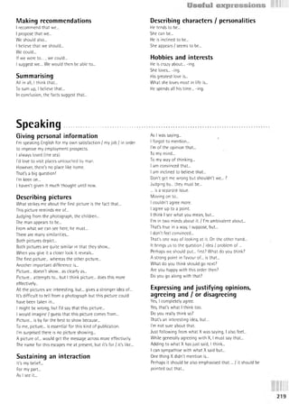 Making recommendations
I recommend that we...
I propose that we...
We should also...
I believe that we should...
We could...
If we were to ..., we could...
I suggest we... We would then be able to...
Summarising
All in all, I think that...
To sum up, I believe that...
In conclusion, the facts suggest that...
Speaking..........................
Giving personal information
I'm speaking English for my own satisfaction / my job / in order
to improve my employment prospects.
I always loved (the sea).
I'd love to visit places untouched by man.
However, there's no place like home.
That's a big question!
I'm keen on...
I haven't given it much thought until now.
Describing pictures
What strikes me about the first picture is the fact that...
This picture reminds me of...
Judging from the photograph, the children...
The man appears to be...
From what we can see here, he must...
There are many similarities...
Both pictures depict...
Both pictures are quite similar in that they show...
When you give it a closer look it reveals...
The first picture... whereas the other picture...
Another important difference is...
Picture... doesn't show... as clearly as...
Picture... attempts to... but I think picture... does this more
effectively...
All the pictures are interesting, but... gives a stronger idea of...
It's difficult to tell from a photograph but this picture could
have been taken in...
I might be wrong, but I'd say that this picture...
I would imagine / guess that this picture comes from...
Picture... is by far the best to show because...
To me, picture... is essential for this kind of publication.
I'm surprised there is no picture showing...
A picture of... would get the message across more effectively.
The name for this escapes me at present, but it's for / it's like...
Sustaining an interaction
It's my belief...
For my part...
As I see it...
Describing characters / personalities
He tends to be...
She can be...
He is inclined to be...
She appears / seems to be...
Hobbies and interests
He is crazy about... -ing.
She loves... -ing.
His greatest love is...
What she loves most in life is...
He spends all his time... -ing.
As I was saying...
i
I forgot to mention...
I'm of the opinion that...
To my mind...
To my way of thinking...
I am convinced that...
I am inclined to believe that...
Don't get me wrong but shouldn't we... ?
Judging by... they must be...
... is a separate issue.
Moving on to...
I couldn't agree more.
I agree up to a point.
I think I see what you mean, but...
I'm in two minds about it. / I'm ambivalent about...
That's true in a way, I suppose, but...
I don't feel convinced...
That's one way of looking at it. On the other hand...
It brings us to the question / idea / problem o f...
Perhaps we should put... first? What do you think?
A strong point in favour of... is that...
What do you think should go next?
Are you happy with this order then?
Do you go along with that?
Expressing and justifying opinions,
agreeing and / or disagreeing
Yes, I completely agree.
Yes, that's what I think too.
Do you really think so?
That's an interesting idea, but...
I'm not sure about that.
Just following from what X was saying, I also feel...
While generally agreeing with X, I must say that...
Adding to what X has just said, I think...
I can sympathise with what X said but...
One thing X didn't mention is...
Perhaps it should be also emphasised th a t... / it should be
pointed out that...
 