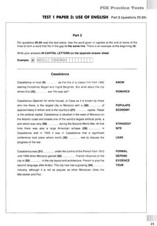 TEST 1 PAPER 3: USE OF ENGLISH Part 3 (questions 25 34)
Part 3
For questions 25-34 read the text below. Use the word given in capitals at the end of some of the
lines to form a word that fits in the gap in the same line. There is an example at the beginning (0).
Write your answers IN CAPITAL LETTERS on the separate answer sheet.
Example: fol w E L L - К N 0 W N
Casablanca
Casablanca is most (0 )............. as the title of a classic film from 1942 KNOW
starring Humphrey Bogart and Ingrid Bergman. But what about the city
where this (25).............war film was set? ROMANCE
Casablanca (Spanish for white house), or Casa as it is known by those
who live there, is the largest city in Morocco with a (26) ............. of
approximately 5 million and is the country’s (27)............. capital. Rabat
is the political capital. Casablanca is situated in the west of Morocco on
the Atlantic coast and boasts one of the world’s largest artificial ports, a
port which was very (28)............. during the Second World War. At that
time there was also a large American airbase (29) ............. in
Casablanca and in 1943 it was in Casablanca that a significant
conference took place where world (30) ............. met to discuss the
progress of the war.
POPULATE
ECONOMY
STRAGEGY
SITE
LEAD
Casablanca was (31)............. under the control of the French from 1910 FORMAL
until 1956 when Morocco gained (32)................ French influence on the DEPEND
city is (33)............. in the city layout and architecture. French is also the EVIDENCE
second language after Arabic. The city now has a growing (34)............. .............. TOUR
industry, although it is not as popular as other Moroccan cities like
Marrakesh and Fez.
23
 