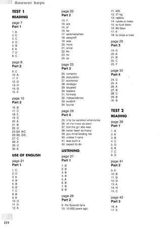 TEST 1 раде 22 11. 400
READING
Part 2 12. 27 kg
13. rabbits
page 7
13. if 14. caves or trees
14. are 15. to hunt them
Part 1 15. of 16. 60 days
1. A 16. be 17. 6
2. С 17. as/while/when 18. to close a road
3. С 18. away/off
4. D 19. was page 29
5. В 20. more Part 3
6. A
7. D
8. С
21. since
22. As
23. for
24. so
19. D
20. A
21. В
page 8
Part 2 page 23
22. С
23. F
Part 3
page 30
9. С
10. A 25. romantic Part 4
11. F 26. population
24. С
12. D 27. economic
13. H 28. strategic 25. A
14. G
15. E
29. situated
30. leaders
31. formally
26. A
27. В
28. С
page 10 32. independence 29. В
Part 3 33. evident
34. tourist
30. В
16. в
17. С page 24 TEST 2
18. E
19. С
Part 4 READING
20. A
21. В
35. only be satisfied when/once
36. let me know as soon
page 39
Part 1
22. D 37. told the girl she was
23./24. A/C 38. never been so many 1. в
25726. D/E 39. you mind lending me 2. A
27. С 40. unless it rains 3. В
28. A 41. was such a 4. С
29. D 42. expect to do 5. D
30. A 6. В
LISTENING 7. С
USE OF ENGLISH page 27 8. D
page 21 Part 1 page 41
Part 1 1. в Part 2
1. с 2. В
9. E
2. С 3. В
10. В
3. A 4. В
11. G
4. В 5. А
12. D
5. В 6. В
13. A
6. D 7. В
14. H
7. С 8. В
15. С
8. В
9. А
10. D
раде 28
Part 2
page 42
Part 3
11. D 9. the Spanish lynx
16. A
12. А 10. 10,000 years ago
17. E
224
 