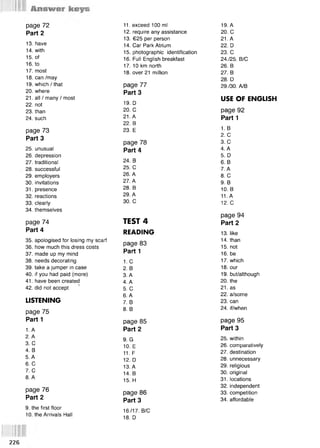 page 72 11. exceed 100 ml 19. A
Part 2 12. require any assistance 20. С
13. have
13. €25 per person 21. A
14. Car Park Atrium 22. D
14. with 15. photographic identification 23. С
15. of 16. Full English breakfast 24./25. B/C
16. to 17. 10 km north 26. В
17. most 18. over 21 million 27. В
18. can /may 28. D
19. which / that page 77 29./30. A/B
20. where Part 3
21. all / many / most
19. D
USE OF ENGLISH
22. not
23. than 20. С page 92
24. such 21. A Part 1
22. В
1. в
2. С
page 73 23. E
Part 3
page 78 3. С
25. unusual Part 4 4. A
26. depression
24. В
5. D
27. traditional 6. B
28. successful 25. С 7. A
29. employers 26. A 8. С
30. invitations 27. A 9. В
31. presence 28. В 10. В
32. reactions 29. A 11. A
33. clearly 30. С 12. С
34. themselves
TEST 4
page 94
page 74 Part 2
Part 4 READING 13. like
35. apologised for losing my scarf
page 83
14. than
36. how much this dress costs 15. not
37. made up my mind
Part 1 16. be
38. needs decorating 1. с 17. which
39. take a jumper in case 2. В 18. our
40. if you had paid (more) 3. A 19. but/although
41. have been created 4. A 20. the
42. did not accept ’ 5. С 21. as
6. A 22. a/some
LISTENING 7. В 23. can
page 75 8. В 24. if/when
Part 1 page 85 page 95
1. A Part 2 Part 3
2. A
9. G 25. within
3. С
10. E 26. comparatively
4. В
11. F 27. destination
5. A
12. D 28. unnecessary
6. С
13. A 29. religious
7. С
14. В 30. original
8. A
15. H 31. locations
page 76
32. independent
page 86 33. competition
Part 2 Part 3 34. affordable
9. the first floor
16./17. B/C
10. the Arrivals Hall
18. D
226
 