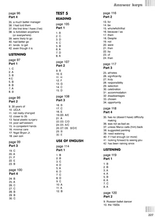 s
35. a much better manager
36. I had told them
37. the first time I have (I’ve)
38. is forbidden anywhere
(or everywhere)
39. were likely to go
40. had better go
41. tends to get
42. even though it is
LISTENING
page 97
Part 1
1. С
2. A
3. В
4.С
5. В
6. В
7. А
8. В
раде 98
Part 2
9. 30 years of
10. UCLA
11. not really changed
12. closer to 35
13. facial plastic surgery
14. poor self-esteem
15. in competent hands
16. minimal care
17. Nigel Bryan Jr.
18. own son
page 99
Part 3
19. С
20. A
21. F
22. E
23. В
page 100
Part 4
24. В
25. A
26. С
27. С
28. В
29. В
30. С
page 96
Part 4
READING
page 105
Part 1
1. в
2. С
3. D
4. С
5. В
6. А
7. D
8. А
раде 107
Part 2
9. В
10. Е
11. Н
12. F
13. G
14. С
15. D
раде 108
Part 3
16. в
17. С
18. Е
19./20. А/Е
21. А
22./23. C/D
24./25. А/С
26./27./28. B/D/E
29. В
30. Е
USE OF ENGLISH
page 114
Part 1
1. в
2. В
3. С
4. D
5. А
6. D
7. С
8. D
9. С
10. А
11. А
12. В
TEST 5
13. for
14. be
15. who/which/that
16. because/ as
17. them
18. Despite
19. not
20. were
21. then
22. by
23. of
2 4 .than
page 117
Part 3
25. athletes
26. significantly
27. truly
28. responsibility
29. selection
30. celebration
31. accommodation
32. disadvantages
33. chosen
34. opportunity
page 118
Part 4
35. has no (doesn’t have) difficulty
making
36. was not as bad as
37. unless Marco calls (him) back
38. suggested painting
39. need watering
40. if I had enough (or more)
41. looking forward to seeing you
42. has been raining since
LISTENING
page 119
Part 1
1. в
2. В
раде 116
Part 2
page 120
Part 2
9. Russian ballet dancer
10. the 1920s
227
 