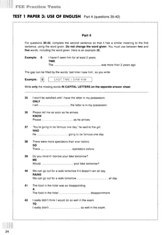 TEST 1 PAPER 3: USE OF ENGLISH Part 4 (questions 35 42)
Part 4
For questions 35-42, complete the second sentence so that it has a similar meaning to the first
sentence, using the word given. Do not change the word given. You must use between two and
five words, including the word given. Here is an example (0).
Example: 0 I haven’t seen him for at least 2 years.
TIME
The........................................................... was more than 2 years ago.
The gap can be filled by the words ‘last time I saw him’, so you write:
Example: [o] LA5T TIME I SAW HIM
Write only the missing words IN CAPITAL LETTERS on the separate answer sheet.
35 I won’t be satisfied until I have the letter in my possession.
ONLY
I w ill.......................................the letter is in my possession.
36 Please tell me as soon as he arrives.
KNOW
Please.......................................as he arrives.
37 ‘You’re going to be famous one day,’ he said to the girl.
WAS
H e.......................................going to be famous one day.
38 There were more spectators than ever before.
SO
There .,.................................... spectators before.
39 Do you mind if I borrow your bike tomorrow?
ME
Would .......................................your bike tomorrow?
40 We can go out for a walk tomorrow if it doesn’t rain all day.
RAINS
We can go out for a walk tomorrow.......................................all day.
41 The food in the hotel was so disappointing.
A
The food in the hotel.......................................disappointment.
42 I really didn’t think I would do so well in the exam.
TO
I really didn’t .......................................so well in the exam.
24
 