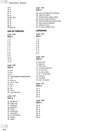 18. А
19. С
20. А
21. С
22. В
23./24. B/D
25. D
26. В
27. А
28. В
29./30.C/D
USE OF ENGLISH
page 180
Parti
1. D
2. A
3. В
4. В
5. С
6. A
7. С
8. В
9. D
10. А
11. С
12. С
раде 182
Part 2
13. you
14. are
15. of
16. most/biggest/largest/greatest
17. not
18. was (is)
19. which / that
20. with
21. the
22. but
23. more
24. much/far/(just)
page 183
Part 3
25. dangerous
26. beginning
27. designers
28. gradually
29. Firstly
30. community
31. production
32. environmental
3 3 .reused
34. highly
35. was invented by the Chinese
36. might be extinct
37. threatened to resign unless
38. tend not to/don’t tend to
39. retired almost two (2) years ago
40. place was so beautiful
41. asked us if we
42. is much healthier than
LISTENING
page 185
Part 1
1. A
2. В
3. В
4. A
5. В
6. С
7. С
8. А
раде 186
Part 2
9. cow’s milk
10. sterilise
11. half a kilo
12. unwanted bacteria
13. to the touch
14. at right angles
15. 30 - 40 minutes
16. a spoon
17. hot water
18. cool, dry place
page 187
Part 3
19. С
20. E
21. В
22. A
23. D
page 188
Part 4
24. В
25. С
26. A
27. В
28. A
29. С
30. В
page 184
Part 4
230
 