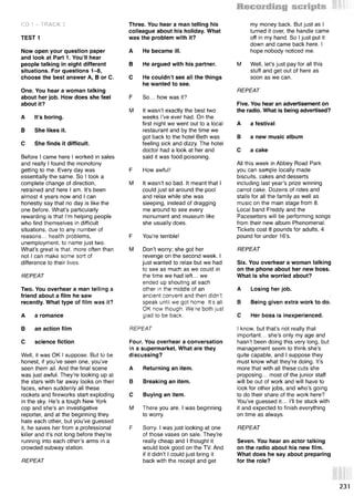 CD 1 - TRACK 2
TEST 1
Now open your question paper
and look at Part 1. You’ll hear
people talking in eight different
situations. For questions 1-8,
choose the best answer A, В or C.
One. You hear a woman talking
about her job. How does she feel
about it?
A It’s boring.
В She likes it.
С She finds it difficult.
Before I came here I worked in sales
and really I found the monotony
getting to me. Every day was
essentially the same. So I took a
complete change of direction,
retrained and here I am. It’s been
almost 4 years now and I can
honestly say that no day is like the
one before. What’s particularly
rewarding is that I’m helping people
who find themselves in difficult
situations, due to any number of
reasons... health problems,
unemployment, to name just two.
What’s great is that, more often than
not I can make some sort of
difference to their lives.
REPEAT
Two. You overhear a man telling a
friend about a film he saw
recently. What type of film was it?
A a romance
В an action film
С science fiction
Well, it was OK I suppose. But to be
honest, if you’ve seen one, you’ve
seen them all. And the final scene
was just awful. They’re looking up at
the stars with far away looks on their
faces, when suddenly all these
rockets and fireworks start exploding
in the sky. He’s a tough New York
cop and she’s an investigative
reporter, and at the beginning they
hate each other, but you’ve guessed
it, he saves her from a professional
killer and it’s not long before they’re
running into each other’s arms in a
crowded subway station.
REPEAT
Three. You hear a man telling his
colleague about his holiday. What
was the problem with it?
A He became ill.
В He argued with his partner.
С He couldn’t see all the things
he wanted to see.
F So... how was it?
M It wasn’t exactly the best two
weeks I’ve ever had. On the
first night we went out to a local
restaurant and by the time we
got back to the hotel Beth was
feeling sick and dizzy. The hotel
doctor had a look at her and
said it was food poisoning.
F How awful!
M It wasn’t so bad. It meant that I
could just sit around the pool
and relax while she was
sleeping, instead of dragging
me around to see every
monument and museum like
she usually does.
F You’re terrible!
M Don’t worry; she got her
revenge on the second week. I
just wanted to relax but we had
to see as much as we could in
the time we had left... we
ended up shouting at each
other in the middle of an
ancient convent and then didn’t
speak until we got home. It's all
OK now though. We're both just
glad to be back.
REPEAT
Four. You overhear a conversation
in a supermarket. What are they
discussing?
A Returning an item.
В Breaking an item.
С Buying an item.
M There you are. I was beginning
to worry.
F Sorry. I was just looking at one
of those vases on sale. They’re
really cheap and I thought it
would look good on the TV. And
if it didn’t I could just bring it
back with the receipt and get
my money back. But just as I
turned it over, the handle came
off in my hand. So I just put it
down and came back here. I
hope nobody noticed me.
M Well, let’s just pay for all this
stuff and get out of here as
soon as we can.
REPEAT
Five. You hear an advertisement on
the radio. What is being advertised?
A a festival
В a new music album
С a cake
All this week in Abbey Road Park
you can sample locally made
biscuits, cakes and desserts
including last year’s prize winning
carrot cake. Dozens of rides and
stalls for all the family as well as
music on the main stage from 8.
Local band Freddy and the
Pacesetters will be performing songs
from their new album Phenomenal.
Tickets cost 8 pounds for adults, 4
pound for under 16’s.
REPEAT
Six. You overhear a woman talking
on the phone about her new boss.
What is she worried about?
A Losing her job.
В Being given extra work to do.
С Her boss is inexperienced.
I know, but that’s not really that
important... she’s only my age and
hasn’t been doing this very long, but
management seem to think she’s
quite capable, and I suppose they
must know what they’re doing. It’s
more that with all these cuts she
proposing... most of the junior staff
will be out of work and will have to
look for other jobs, and who’s going
to do their share of the work here?
You’ve guessed it... I’ll be stuck with
it and expected to finish everything
on time as always.
REPEAT
Seven. You hear an actor talking
on the radio about his new film.
What does he say about preparing
for the role?
231
 