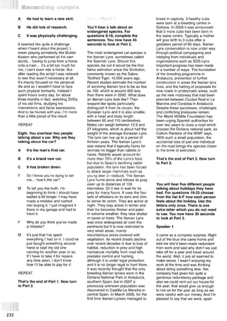 Recording scripts
A He had to learn a new skill.
В He did lots of research.
С It was physically challenging.
It seemed like quite a challenge
when I heard about the project; I
mean playing somebody like Buster
Keaton who performed all his own
stunts... having to jump from a horse
onto a train... it’s a bit too much for
me, I can’t even ride a horse. But
after reading the script I was relieved
to see that wasn’t necessary at all.
It’s mainly focused on his personal
life and so I wouldn’t have to face
such physical torments. Instead I
spent hours every day, for about
three months in fact, watching DVDs
of his old films, studying his
mannerisms and facial expressions.
And to be honest with you, I’m more
than a little proud of the result.
REPEAT
Eight. You overhear two people
talking about a car. Why are they
talking about the car?
A It’s the man’s first car.
В It’s a brand new car.
С It has broken down.
F So I know you’re dying to tell
me... how’s the car?
M To tell you the truth, I’m
beginning to think I should have
waited a bit longer. I may have
made a mistake and rushed
into buying it. I just imagined it
there in my garage and had to
have it.
F Why do you think you’ve made
a mistake?
M It’s just that I’ve spent
everything I had on it. I could’ve
just bought something second
hand or kept my old one
running for another year or so.
If I have to take it for repairs
any time soon, I don’t know
how I’ll be able to pay for it.
REPEAT
That’s the end of Part 1. Now turn
to Part 2.
CD 1 —TRACK 3
You’ll hear a talk about an
endangered species. For
questions 9-18, complete the
sentences. You now have 45
seconds to look at Part 2.
The most endangered cat species is
the Iberian Lynx, sometimes called
the Spanish Lynx. Should this
species die out it would be the first
feline extinction since the Smilodon,
commonly known as the Sabre-
Toothed Tiger, 10,000 years ago.
Recent studies estimate the number
of surviving Iberian lynx to be as few
as 100, which is around 400 less
than there were in 2000. What does
an Iberian Lynx look like? Their
leopard-like spots particularly
distinguish it from its cousin, the
Eurasian Lynx and it is also smaller,
with a head and body length
between 85 and 110 centimetres.
Males can weigh between 12.9 and
27 kilograms, which is about half the
weight of the average Eurasian Lynx.
The lynx can live up to a period of
thirteen years. The Iberian Lynx’s
size means that it typically hunts for
animals no bigger than rabbits or
hares. Rabbits would account for
more than 70% of the Lynx’s food,
but due to Spain’s declining rabbit
population, the lynx has been forced
to attack larger mammals such as
young deer or roebuck. The Iberian
Lynx hunts alone and follows its prey
even up to distances of 100
kilometres. Or it lies in wait for its
prey for many hours. It uses the four
sets of whiskers on its ears and chin
to sense its victim. They are active at
night. They stay active in winter and
their fur becomes thicker and paler.
In extreme weather, they take shelter
in caves or trees. The Iberian Lynx
was once widespread all over the
peninsula but it is now restricted to
very small areas, mainly
mountainous areas covered with
vegetation. Its recent drastic decline
over recent decades is due to loss of
habitat, reduction in prey and high
nonnatural mortality from road kills,
predator control and hunting,
although it is under legal protection
and it is no longer legal to hunt them.
It was recently thought that the only
breeding Iberian lynxes were in the
Donana National Park in Andulucia,
southern Spain, but in 2007 a
previously unknown population was
discovered in Castilla-La Mancha in
central Spain. In March 2005, for the
first time Iberian Lynxes managed to
breed in captivity. 3 healthy cubs
were born at a breeding centre in
Donana. In 2009 it was announced
that 3 more cubs had been born in
the same centre. Typically a mother
will give birth to 3 cubs after a
gestation period of 60 days. Iberian
Lynx conservation is now under way
through political campaigning and
lobbying from individuals and
organizations such as SOS Lynx.
Important progress has been made
in a number of ways. The foundation
of the breeding programme in
Andalucia, prevention of further
construction in areas the Iberian lynx
lives, and the halting of proposals for
new roads in problematic areas, such
as the new motorway that had been
planned between Ciudad Real in La
Mancha and Cordoba in Andalucia.
Despite these successes, challenges
and conflicting pressures remain.
The World Wildlife Foundation has
been urging Spanish authorities for
over two years to close a road which
crosses the Donana national park, as
Callum Rankine of the WWF says,
‘With such a small population, the
accidental loss of just one individual
on the road brings the species closer
to the brink of extinction.’
That’s the end of Part 2. Now turn
to Part 3.
CD 1 —TRACK 4
You will hear five different people
talking about holidays they have
had. For questions 19-23 choose
from the list A-F how each person
feels about the holiday. Use the
letters only once. There is one
extra letter which you do not need
to use. You now have 30 seconds
to look at Part 3.
Speaker 1
It came as a complete surprise. Right
out of the blue she came home and
told me she’d been made redundant
from work and said why didn’t we just
take off for a year and travel around
the world. Well, it just all seemed to
make sense. I wasn’t enjoying my
work at the time and was thinking
about doing something else. Her
company had given her quite a
generous redundancy package and
also we could rent out our house for
the year; that would give us enough
to live on for the year as long as we
were careful with our money. And I’m
pleased to say that we were, apart
 