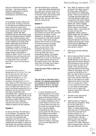 from the occasional few luxuries here
and there... you know, meals in
expensive restaurants for special
occasions like birthdays or
anniversaries, that kind of thing.
Speaker 2
It’s something I’d been looking into
for some time. To tell you the truth,
it’s something I’ve wanted to do ever
since I was a kid. It just never
seemed that it would be something I
could realistically do, so it just
remained a dream. But after
somebody told me how cheap it was
when you actually got there I started
to do some serious research. And
really, although actually getting there
is very expensive, the price of the
hotels, restaurants and travelling
around the country is so low
compared to places in Europe, it
means that in total you’re not paying
much more than you would for a
cheap holiday on the beach in
Greece or Spain. And it’s a lot more
interesting than just lying around on
a beach somewhere. It was great.
I’m going back there next year. I
didn’t think I would ever be able to
say that.
Speaker 3
It’s not every day you go on
honeymoon, but if you ask me it was
all a bit over the top. We had our
own private beach and the staff
couldn’t do enough for us: they
wouldn’t let us do a thing for
ourselves. For example if I tried to
pour myself a drink, somebody would
suddenly appear and take the bottle
out of my hand and finish pouring it. I
know it’s all these luxuries that you’re
paying for but it’s a bit much for me
and wasn’t something I was
comfortable with. I suppose you must
just get used to it after a while, but all
the time I kept thinking that it would
have been a better idea if we’d used
that money to buy a washing
machine and some new furniture
instead of going to all that expense.
Speaker 4
To tell you the truth, the hotel was a
bit of a letdown. The pictures in the
brochure were flattering to say the
very least. The restaurant was
supposed to be five star but I can
honestly say I’ve had better food in a
motorway service station. It wasn’t all
bad though, the area itself was lovely.
The beach near the village was lovely
and had everything you could ask
for... clean white sand, beautiful blue
sea, palm trees. And the locals were
really friendly and really made a fuss
of the kids. I think we’ll go back there
soon, but we’ll definitely stay in a
different hotel, that one wasn’t good
value for money at all.
Speaker 5
I’d really been looking forward to
going there and I wasn’t
disappointed. Not in the least. From
the moment you arrive there you feel
immersed in its history. It’s the
birthplace of civilisation after all, and
every street you walk down reminds
you of this. I know some people
wouldn’t find it much fun, to be going
from boring museum to boring
museum, but it wasn’t like that.
When you see some of the
collections they have in the
museums, and you see it in context
to the city itself, well, it’s an
extraordinary feeling. The weather
wasn’t great but I don’t think that
spoiled it for us at all. It’s not like you
go to a place like that just to sit on
the beach and get a tan. We had a
week there, but really you’d need a
month just to see everything.
That’s the end of Part 3. Now turn
to Part 4.
You will hear an interview with a
member of a sporting association.
For questions 24-30, choose the
best answer A, В or C. You now
have one minute to look at Part
four.
F It’s been described as the
fastest ball game in the world,
and is played in places as far
away as Australia and South
Africa but it actually comes from
our western neighbours over in
Ireland. Many of us know next
to nothing about this sport so it
will come as a surprise to learn
that it has been played
competitively all over our
country since the 19th century.
Sean McGinn of the British
Gaelic Athletic Association is
here to tell us a bit about the
sport of hurling. Hi, Sean,
thanks for coming. Could you
give us a brief description of
hurling?
M Sure. Well, it’s played on a pitch
of around 140 metres long and
85 metres wide, although for
youth matches it’s considerably
smaller. There are two teams of
15 people and each player has
a slim bat called a hurley which
is made from ash wood. Players
use the hurley to propel a small
leather ball, which is slightly
bigger than a tennis ball. There
are two ways to score points
during a match - by scoring into
the goal and past the
goalkeeper, whose hurley is
slightly bigger than the outfield
players’... just to give him a
chance... or you can score by
hitting the ball over the bar but
between two long posts. A goal
scored past the goalkeeper is
worth 3 points while putting it
over the bar is worth 1.
F Well that all sounds relatively
easy. Is it?
M Not so easy as all that Гт afraid.
As you said earlier, it is the
fastest ball game in the world. A
good hurler can hit the ball up to
150 kilometres an hour and the
ball can travel as much as 110
metres. There are also a few
rules that make the whole thing
trickier for the players. You can’t
just pick up the ball from the
floor, you have to flick it up using
the hurley. You can’t carry the
ball in your hand for more than 4
steps, so you have to run while
balancing the ball on the hurley, .
which is no easy thing. There
are also restrictions on the way
you can tackle another player,
so all in all it’s a sport that
requires a high level of skill and
years of practice.
F And tell us how popular the
sport is outside Ireland.
M Well the history of Ireland is
dominated by emigration. While
the country itself has a
population of less than 7
million, it’s often claimed that
there are over 70 million people
around the world with Irish
ancestry. Nearly 11% of
Americans see themselves as
Irish-Americans. My own
parents came over to Britain
from Galway in the West of
Ireland in the 1930s. Wherever
these emigrants went, they took
their sport with them. So now
233
 