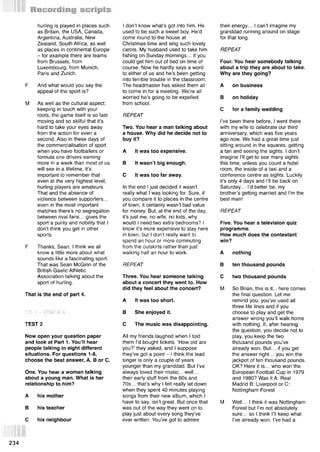 hurling is played in places such
as Britain, the USA, Canada,
Argentina, Australia, New
Zealand, South Africa, as well
as places in continental Europe
- for example there are teams
from Brussels, from
Luxembourg, from Munich,
Paris and Zurich.
F And what would you say the
appeal of the sport is?
M As well as the cultural aspect:
keeping in touch with your
roots, the game itself is so fast
moving and so skilful that it’s
hard to take your eyes away
from the action for even a
second. Also in these days of
the commercialisation of sport
when you have footballers or
formula one drivers earning
more in a week than most of us
will see in a lifetime, it’s
important to remember that
even at the very highest level,
hurling players are amateurs.
That and the absence of
violence between supporters...
even in the most important
matches there’s no segregation
between rival fans... gives the
sport a purity and nobility that I
don’t think you get in other
sports.
F Thanks, Sean. I think we all
know a little more about what
sounds like a fascinating sport.
That was Sean McGinn of the
British Gaelic Athletic
Association talking about the
sport of hurling.
That is the end of part 4.
CD 1 - TRACK 6
TEST 2
Now open your question paper
and look at Part 1. You’ll hear
people talking in eight different
situations. For questions 1-8,
choose the best answer, A, В or C.
One. You hear a woman talking
about a young man. What is her
relationship to him?
A his mother
В his teacher
С his neighbour
I don’t know what’s got into him. He
used to be such a sweet boy. He’d
come round to the house at
Christmas time and sing such lovely
carols. My husband used to take him
fishing on Sunday mornings... if you
could get him out of bed on time of
course. Now he hardly says a word
to either of us and he’s been getting
into terrible trouble in the classroom.
The headmaster has asked them all
to come in for a meeting. We’re all
worried he’s going to be expelled
from school.
REPEAT
Two. You hear a man talking about
a house. Why did he decide not to
buy it?
A It was too expensive.
В It wasn’t big enough.
С It was too far away.
In the end I just decided it wasn’t
really what I was looking for. Sure, if
you compare it to places in the centre
of town, it certainly wasn’t bad value
for money. But, at the end of the day,
it’s just me, no wife, no kids, why
would I need two extra bedrooms? I
know it’s more expensive to stay here
in town, but I don’t really want to
spend an hour or more commuting
from the outskirts rather than just
walking half an hour to work.
REPEAT
Three. You hear someone talking
about a concert they went to. How
did they feel about the concert?
A It was too short.
В She enjoyed it.
С The music was disappointing.
All my friends laughed when I told
them I’d bought tickets. ‘How old are
you?’ they asked, and I suppose
they’ve got a point - I think the lead
singer is only a couple of years
younger than my granddad. But I’ve
always loved their music... well...
their early stuff from the 60s and
70s... that’s why I felt really let down
when they spent 40 minutes playing
songs from their new album, which I
have to say, isn’t great. But once that
was out of the way they went on to
play just about every song they’ve
ever written. You’ve got to admire
their energy... I can’t imagine my
granddad running around on stage
for that long.
REPEAT
Four. You hear somebody talking
about a trip they are about to take.
Why are they going?
A on business
В on holiday
С for a family wedding
I’ve been there before, I went there
with my wife to celebrate our third
anniversary, which was five years
ago now. We had a great time just
sitting around in the squares, getting
a tan and seeing the sights. I don’t
imagine I’ll get^to see many sights
this time, unless you count a hotel
room, the inside of a taxi and a
conference centre as sights. Luckily
it’s only 4 days and I’ll be back on
Saturday... I’d better be, my
brother’s getting married and I’m the
best man!
REPEAT
Five. You hear a television quiz
programme.
How much does the contestant
win?
A nothing
В ten thousand pounds
С two thousand pounds
M So Brian, this is it... here comes
the final question. Let me
remind you, you’ve used all
three life lines and if you
choose to play and get the
answer wrong you’ll walk home
with nothing. If, after hearing
the question, you decide not to
play, you keep the two
thousand pounds you’ve
already won. But... if you get
the answer right... you win the
jackpot of ten thousand pounds.
OK? Here it is... who won the
European Football Cup in 1979
and 1980? Was it A: Real
Madrid B: Liverpool or C:
Nottingham Forest
M Well... I think it was Nottingham
Forest but I’m not absolutely
sure... so I think I’ll keep what
I’ve already won. I’ve had a
234
 
