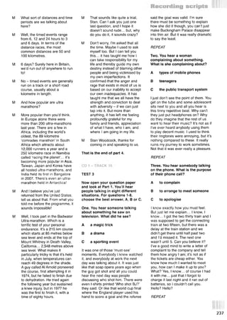 M What sort of distances and time
periods are we talking about
here?
M Well, the timed events range
from 6, 12 and 24 hours to 3
and 6 days. In terms of the
distance races, the most
common distances are 50 and
100 kilometres.
M 6 days? Surely here in Britain,
we’d run out of anywhere to run
to!
M No - timed events are generally
run on a track or a short road
course, usually about a
kilometre in length.
M And how popular are ultra
marathons?
M More popular than you’d think.
In Europe alone there were
more than 200 ultra-marathons
last year. There are a few in
Africa, including the world’s
oldest, the 89 kilometre
‘comrades marathon’ in South
Africa which attracts about
12,000 runners a year and a
250 kilometre race in Namibia
called ‘racing the planet’... it’s
becoming more popular in Asia.
Taiwan, Japan and Korea have
all hosted ultra-marathons, and
India held its first in Bangalore
in 2007. There’s even an ultra­
marathon held in Antarctica!
M And I believe you’ve just
returned from the United States;
tell us about that. From what you
told me before the programme, it
sounds impossible!
M Well, I took part in the Badwater
Ultra-marathon. Which is a
terrific test of your personal
endurance. It’s a 215 km course
which starts at 85 metres below
sea level and ends at the top of
Mount Whitney in Death Valley,
California... 2,548 metres above
sea level. What makes it
particularly tricky is that it’s held
in July, when temperatures can
reach 49 degrees in the shade.
A guy called Al Arnold pioneered
the course, first attempting it in
1974, but he failed to finish due
to dehydration. He tried again
the following year but sustained
a knee injury, but in 1977 he
was the first to finish it, with a
time of eighty hours.
M That sounds like quite a trial,
Stan. Can I ask you just one
last question, and I hope it
doesn’t sound rude... but, why
do you do it, it sounds crazy?
M Don’t worry, I’m asked that all
the time. Maybe I used to ask
myself too. But I can tell you
this... it has taught me how I
can take responsibility for my
life and thereby guide my own
destiny instead of blaming other
people and being victimised by
my own imperfections. It
confirmed that the anger and
rage that exists in most of us is
based on our inability to accept
our own inadequacies. It has
taught me that we all have the
strength and conviction to deal
with adversity - if we can just
tap into it. But more than
anything, it has leftjne feeling
profoundly grateful for my
family and friends, appreciation
of what I have, who I am, and
where I am going in my life.
M Stan Woodcock, thanks for
coming in and speaking to us.
That is the end of part 4.
TEST 3
Now open your question paper
and look at Part 1. You’ll hear
people talking in eight different
situations. For questions 1-8,
choose the best answer, A, В or C.
One. You hear someone talking
about something he saw on
television. What did he see?
A a magic trick
В a drama
С a sporting event
It was one of those ‘must-see’
moments. Everybody I knew watched
it, and everybody at work the next
day was talking about it. It was just
like that soap opera years ago when
the guy got shot and all you could
hear the next day was people
discussing who shot him. There were
even t-shirts printed ‘Who shot BJ?’
they said. Or like that world cup final
where the England player used his
hand to score a goal and the referee
said the goal was valid. I’m sure
there must be something to explain
how she did it though, you can’t just
make Buckingham Palace disappear
into thin air. But it was really dramatic
to say the least.
REPEAT
Two. You hear a woman
complaining about something.
What is she complaining about?
A types of mobile phones
В teenagers
С the public transport system
I just don’t see the point of them. You
get on the tube and some adolescent
sits next to you and all you hear is
this tinny repetitive beat. Why can’t
they just put headphones on? Why
do they imagine that the rest of us
want to hear their music? It’s not as if
I’ve ever heard anybody using them
to play decent music. I used to think
their ringtones were annoying, but it’s
nothing compared to these. It really
ruins my journey to work sometimes.
Not that it was ever really a pleasure.
REPEAT
Three. You hear somebody talking
on the phone. What is the purpose
of their phone call?
A to complain
В to arrange to meet someone
С to apologise
I know exactly how you must feel.
But just let me explain... I know, I
know... I got the two thirty train and I
was supposed to get the connecting
train at two fifteen, but there was a
delay at the train station and we
didn’t get there until half past two
and I’d missed it. The next one
wasn’t until 5. Can you believe it?
I’ve a good mind to write a letter of
complaint to the company and tell
them how angry I am; it’s not as if
the tickets are cheap either. You
know how much I wanted to meet
you, how can I make it up to you?
What? Yes, I know... of course I had
it with me... just that I forgot to
charge it last night and it ran out of
batteries, so I couldn’t call you.
Hello? Hello?
REPEAT
237
 