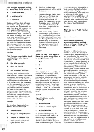 Four. You hear somebody talking
in a shop. What kind of shop is it?
A a health food shop
В a greengrocer’s
С a chemist’s
It’s because I have these allergies.
I’ve tried everything. Creams, pills...
you name it. The doctor told me he
wasn’t sure what was causing it, he
even suggested it was all in my
head. But surely I’m not imagining
the rashes I get when I eat them. It
just started a couple of years ago, I
used to eat plenty of them with no
problem. I suppose it must be
something to do with the fertilizers
and pesticides they use these days.
So, no, those look nice and I’m sure
they’re fine but I don’t want to risk it,
I’ll have the organic ones instead. A
kilo should be enough.
REPEAT
Five. You hear a man talking about
his sister. What is his sister’s
biggest fault?
A She talks too much.
В She’s too serious.
С She gets easily annoyed.
Seriously, there are times when I
think I just can’t take any more. I love
her to bits of course, but at times,
well, you can imagine, I just have to
take a deep breath and count to 20
or I’ll just explode or end up walking
out. She’s always been the same,
ever since we were little kids. You
just can’t get a word in edgeways.
She’d kill me if she knew, but
sometimes when she calls I just put
the phone on the table, go away and
make a cup of coffee and when I
come back she’s still going on and
on and none the wiser.
REPEAT
Six. You hear 2 people talking.
What is their relationship?
A They’re related.
В They go to college together.
С They go to the same gym.
F John! I haven’t seen you for
ages. How are you?
M Sara! Hi! You look great. I
suppose you must still be taking
those classes.
F I sure am! I’ve lost 5 kilos since
I last saw you. Anna’s a real
dictator in her classes; she
really makes you work and
sweat. But I have plenty of time
these days since I finished at
university. What about you?
How come I haven’t seen you
there for so long?
M Well, time is the big problem
really. I’ve got so much work to
do, I ended up finishing so late
and then taking work home with
me. There just don’t seem to be
enough hours in the day. But I
do seem to be putting on a bit
of weight, so maybe I’ll try to
get down there at least once
next week.
REPEAT
Seven. You hear a man talking to
his partner on the phone. When is
he going to leave work?
A 8.30
В 8
С 9.30
I know I said I’d be home by 8 but it
just can’t be done. I’ve got a huge
stack of work on my desk and I
promised my boss I’d have it done by
Wednesday. I’m going to have to
come in early before he gets here at
eight thirty tomorrow and get some
more of it done. Look, it’s half past
eight now, I’ll just put in another hour
and then I’ll finish, OK? Do we need
anything from the shops on my way
home?
REPEAT
Eight. What is the speaker
describing?
A a documentary
В a visit to a national park
С a friend’s holiday
It’s quite breathtaking really. You
could almost be there. It’s such a
beautiful park, the valley looks
gorgeous. You can see why it
attracts so many visitors. Only last
week John was asking me if I fancied
going camping with him there for a
long weekend. But that’s why they
made it really, to highlight how so
many visitors going there every year
is eroding a lot of the natural
vegetation that the wildlife there rely
on for food and shelter. Really did
make me think. And the music they
used is great, really complimented
the images. You should see it.
REPEAT
That’s the end of Part 1. Now turn
to Part 2.
CD 1 - TRACK 11
You’ll hear an information
announcement about facilities
offered at Blackpool Airport. For
questions 9-1 complete the
sentences.
Checking in at Blackpool airport
couldn’t be easier. The majority of
check-in desks at Blackpool Airport
are located on the first floor of the
terminal building. Air UK operates its
UK, London and German flights from
check-in Area 14, which is located on
a level beneath the Arrivals Hall. To
save time, have your tickets and
passport ready, and ensure your
hand luggage contains only the items
you may need during your journey.
Ensure that carryon luggage does
not contain any liquids, gels or
pastes that exceed 100 ml. You can
also use the self-service check in
desks. Self-service check-in is
available to passengers departing
from the Airport travelling with certain
airlines. A number of scheduled
airlines offer self service check-in
and internet check-in technologies in
order to facilitate their passengers
with early check-in, seat selection
and issue of boarding passes.
Please select from the airline links
below to see if this service applies to
your destination. Airline staff are on
hand should you require any
assistance. Sit back and relax in the
Eric Morecambe Departure lounge.
Enjoy the comfort and relaxing
atmosphere of the Eric Morecambe
Lounge for up to three hours - for
only €25 per person. We offer an
excellent service to all passengers
regardless of airline or class of ticket.
And there’s a 20% discount for the
over 60’s who can take advantage of
our facilities for only 20 euros per
person. Facilities include:
complementary refreshments;
all
238
 