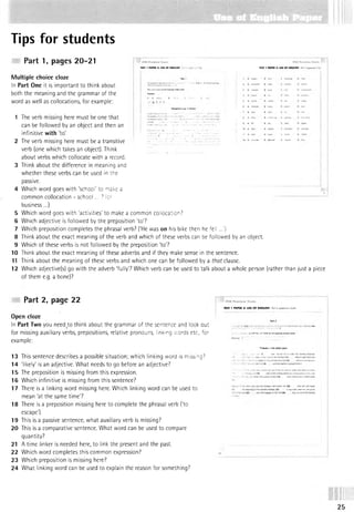 Tips for students
Part 1, pages 20-21
Multiple choice cloze
In Part One it is im portant to think about
both the meaning and the grammar of the
word as well as collocations, for example:
TEST 1 PAPER 3: USE OF ENGUSH * TEST 1 PAPER 3: USE OF ENGUSH P
,m
Desperate tojc :o s
<
1 The verb missing here must be one that
can be followed by an object and then an
infinitive with'to! •- • ...../ •- ’ '....... ' ! » * c^ j
2 The verb missing here must be a transitive " ™ d B" c w
irt* 0
verb (one which takes an object). Think j
about verbs which collocate with a record. i
3 Think about the difference in meaning and i
whether these verbs can be used in the I
passive. i
4 Which word goes with 'school' to make a
21
common collocation - schoo! ... 7 for
business...)
5 Which word goes with 'activities' to make a common collocation?
6 Which adjective is followed by the preposition 'to'?
7 Which preposition completes the phrasal verb? (‘He was on his bike then he fell ...')
8 Think about the exact meaning of the verb and which of these verbs can be followed by an object.
9 Which of these verbs is not followed by the preposition 'to?
10 Think about the exact meaning of these adverbs and if they make sense in the sentence.
11 Think about the meaning of these verbs and which one can be followed by a that clause.
12 Which adjective(s) go with the adverb 'fully'? Which verb can be used to talk about a whole person (rather than just a piece
of them e.g. a bone)?
Part 2, page 22
Open cloze
In Part Two you need.to think about the grammar of the sentence and look out
for missing auxiliary verbs, prepositions, relative pronouns, linking words etc., for
example:
13 This sentence describes a possible situation; which linking word is missing?
14 'likely* is an adjective. What needs to go before an adjective?
15 The preposition is missing from this expression.
16 Which infinitive is missing from this sentence?
17 There is a linking word missing here. Which linking word can be used to
mean 'at the same time'?
18 There is a preposition missing here to complete the phrasal verb (‘to
escape').
19 This is a passive sentence, what auxiliary verb is missing?
20 This is a comparative sentence. What word can be used to compare
quantity?
21 A time linker is needed here, to link the present and the past.
22 Which word completes this common expression?
23 Which preposition is missing here?
24 What linking word can be used to explain the reason for something?
TEST 1 PAPER 3: USE OF ENGUSH Part 2 (questions 13-24)
h CAPITAL LETTERSor tneseparateansw
er sr
Thieves in the safari park
a result they H
avenow set ut
 