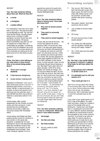 REPEAT
Two. You hear someone talking
about their job. What do they do?
A a nurse
В a firefighter
С a police officer
It is rewarding I must say but it does
take it out of you. Not just physically
but emotionally as well. You see the
most terrible things. Usually people
who’ve been involved in traffic
accidents, but also house fires and
industrial accidents. Of course,
there’s sometimes very little we can
do except try to make them as
comfortable as possible. It would be
a crime not to do whatever we could.
There are lots of success stories too.
A lot of people are saying we’re the
best burns unit in the whole country.
REPEAT
Three. You hear a man talking on
the radio about a local school.
Why is the school being pulled
down?
A There aren’t enough
students.
В It has become dangerous.
С A new school is being built.
Residents of Eddington were sad to
hear of the local council’s decision to
demolish Saint Xavier’s secondary
school. While it is acknowledged that
student numbers had steadily been
declining over the past few years, it
was still felt that there was sufficient
need for a secondary school in the
village.
Unfortunately, after careful
assessment by the ministry of public
works and their surveyors, it was
decided that the building had
become structurally unsafe and
should be closed with immediate
effect.
A local action committee has been
pressuring the council to construct a
new school on the same site.
However, a spokesman for East
Ridingshire council has declared that
there are insufficient funds in the
budget for such a project, for the
foreseeable future at least. They
have, however, agreed to fund a
special bus service for pupils who
will now need to travel to school in
nearby Mettingborough.
REPEAT
Four. You hear someone talking
about a famous actor. How does
she know him?
A they went to drama school
together.
В They went to university
together.
С They went to school together.
People ask me that all the time... did
I know how famous he would
become? Well, of course not. How
could I? He was very good looking
obviously, but that’s not everything is
it? I suppose you have to have the
talent, oh and some luck too. I think
he’s worked very hard to get where
he is today. We actually appeared in
a few plays together at that time, we
were both members of the drama
group. Funnily enough it was me that
everybody thought would become a
star. We hadn’t seen each other for
years actually. I went off to study
theatre and drama at college, and
I’m not sure where he went, we just
sort of fell out of touch. But then one
day, oh I don’t know how many years
ago now, and there he was on the
television playing a young university
professor who is being blackmailed
by his student. I was amazed, he
was incredible... so charismatic and
convincing. And guess what I’m
doing now? Yes. I'm a drama
teacher. I just never seemed to get
that part to launch my career, so I
gave up after a few years. I enjoy my
job now of course, but you can’t help
thinking back to when we were kids
and how things might have turned
out differently.
REPEAT
Five. You hear someone ordering
a meal in a restaurant. Which dish
doesn’t have salad included?
A the burger
В the fish and chips
С the fried chicken
м Are you ready to order,
madam?
F Yes, we are. We’ll have the
beef half pounder burger with
texas sauce, the fried cod and
chips with tartare sauce, and
the southern rancher fried
chicken with lemon dressing,
please.
M Very good, madam. And what
would you like to drink?
F Just a bottle of mineral water,
please.
M Of course.
F Oh and could we have 3 side
salads please?
M You realise the half pounder
and the southern rancher are
served with salad, madam?
F Oh, in that case just one salad
then please.
REPEAT
Six. You hear a tour guide talking
to a group of visitors in a gallery.
What does he tell them about the
gallery?
A Large groups aren’t allowed
in certain areas of it.
В It’s advisable just to visit one
section of it.
С They could get lost in it.
Well that’s enough about the history
of the building itself. Now it’s time for
you to have a look at what you really
came here to see, the pictures
themselves. We’ll meet back here at
12 and then proceed back to the
coach.
If you look in your guide packs you’ll
find a map of the gallery. It’s quite
clear and colour coded so it makes it
easy to find exactly what you’re
looking for. I would warn you though,
that in a building this size and with
so many different sections dedicated
to different art movements it would
be impossible to see it all in just one
morning. You’d have to be here for
days really. It’s best to decide on
which parts you’d really like to see
and then just concentrate on those.
Otherwise you’ll have to run around
the gallery and not really have a
chance to really look at any of the
pictures properly. Also it’s best to
divide yourselves into smaller
241
 