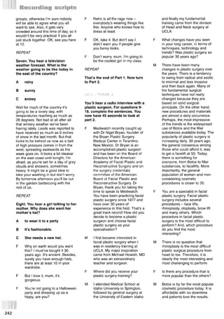 groups, otherwise I’m sure nobody
will be able to agree what you all
want to see. Also, it gets very
crowded around this time of day, so it
wouldn’t be very practical if you all
just stuck together. OK, see you here
at 12.
REPEAT
Seven. You hear a television
weather forecast. What is the
weather going to be like today in
the east of the country?
A rainy
В sunny
С snowy
Well for much of the country it’s
going to be a lovely day, with
temperatures reaching as much as
28 degrees. Not bad at all after all
that wintery weather we’ve been
having lately. Leeds was reported to
have received as much as 6 inches
of snow in the last month. But that
looks to be behind us now as a belt
of high pressure comes in from the
west, spreading eastwards as the
week goes on. It looks a bit bleaker
on the east coast until tonight, I’m
afraid, as you’re set for a day of grey
clouds and showers, sometimes
heavy. It might be a good idea to
take your washing in but don’t worry.
By tomorrow afternoon you’ll be out
in the garden barbecuing with the
rest of us.
REPEAT
Eight. You hear a girl talking to her
mother. Why does she want her
mother’s hat?
A to wear it to a party
В It’s fashionable.
С She needs a new hat.
F Why on earth would you want
this? I must’ve bought it 30
years ago. It’s ancient. Besides,
surely you have enough hats,
there are at least 10 in your
wardrobe.
F But I love it, mum, it’s
gorgeous.
F You’re not going to a Halloween
party and dressing up as a
hippy, are you?
F Retro is all the rage now -
everybody’s wearing things like
this. Anyone who knows how to
dress at least.
F OK, take it. But don’t say I
didn’t warn you if people give
you funny looks.
F Don’t worry, mum. I’m going to
be the coolest girl in my class.
REPEAT
That’s the end of Part 1. Now turn
to Part 2.
CD 2 - TRACK. 3
You’ll hear a radio interview with a
plastic surgeon. For questions 9-
18, complete the sentences. You
now have 45 seconds to look at
part 2.
F Mediwatch recently caught up
with Dr Nigel Bryan, founder of
the Bryan Plastic Surgery
Medical Center in Tarantino,
New Mexico. Dr Bryan is an
accomplished plastic surgeon
and has been on the Board of
Directors for the American
Academy of Facial Plastic and
Reconstructive Surgery and on
the surgery credentials
committee of the American
Board of Facial Plastic and
Reconstructive Surgery. Dr
Bryan, thank you for taking the
time to speak to Mediwatch.
You have been practicing facial
plastic surgery since 1977 and
have over 30 years of
experience in this field. That’s a
great track record! How did you
decide to become a plastic
surgeon and choose facial
plastic surgery as your
specialisation?
M I first became interested in
facial plastic surgery when I
was in residency training at
UCLA. My major inspiration
came from Michael Howish, MD
who was an extraordinary
teacher and surgeon.
F Where did you receive your
plastic surgery training?
M I attended Medical School at
Idaho University in Springton,
followed by general surgery at
the University of Eastern Idaho
and finally my fundamental
training came from the division
of Head and Neck surgery at
UCLA.
F What changes have you seen
in your long career, in terms of
techniques, technology and
trends? Was plastic surgery as
popular 30 years ago?
M There have been many
changes in plastic surgery over
the years. There is a tendency
to swing from radical and exotic
to minimal and less invasive
and then back again. Many of
the fundamental surgical
techniques have not really
changed because they are
based on solid surgical
principals. On the other hand,
new procedures and materials
are almost a daily occurrence.
Perhaps, the .most impressive
of the trends is the widespread
use of Botox and the filler
substances available today. The
popularity of plastic surgery is
increasing daily. 30 years ago,
the general consensus among
those who could afford it, was
to get a facelift at 50. Today,
there is something for
everyone, from Botox to filler
substances, to facelifts. More
importantly, the general
population of women and men
considering cosmetic
procedures is closer to 35.
F You are a specialist in facial
plastic surgery. Facial plastic
surgery includes several
procedures - face lifts,
rhinoplasty, otoplasty, brow lift
and many others. Which
procedure in facial plastic
surgery is the most difficult to
perform? And, which procedure
do you find the most
interesting?
M There is no question that
rhinoplasty is the most difficult
plastic surgical procedure from
head to toe. Therefore, it is
clearly the most interesting and
most challenging to perform.
F Is there any procedure that is
more popular than the others?
M Botox is by far the most popular
cosmetic procedure today. It is
affordable with no downtime
and patients love the results.
 