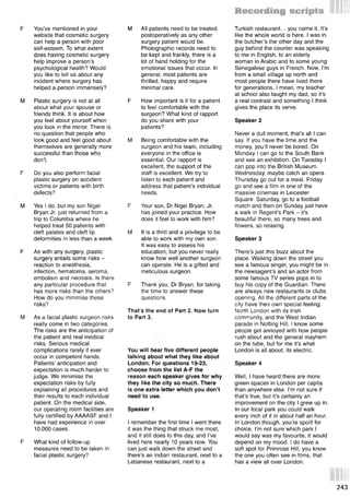 F You’ve mentioned in your
website that cosmetic surgery
can help a person with poor
self-esteem. To what extent
does having cosmetic surgery
help improve a person’s
psychological health? Would
you like to tell us about any
incident where surgery has
helped a person immensely?
M Plastic surgery is not at all
about what your spouse or
friends think. It is about how
you feel about yourself when
you look in the mirror. There is
no question that people who
look good and feel good about
themselves are generally more
successful than those who
don’t.
F Do you also perform facial
plastic surgery on accident
victims or patients with birth
defects?
M Yes I do, but my son Nigel
Bryan Jr. just returned from a
trip to Columbia where he
helped treat 50 patients with
cleft palates and cleft lip
deformities in less than a week.
F As with any surgery, plastic
surgery entails some risks -
reaction to anesthesia,
infection, hematoma, seroma,
embolism and necrosis. Is there
any particular procedure that
has more risks than the others?
How do you minimise these
risks?
M As a facial plastic surgeon risks
really come in two categories.
The risks are the anticipation of
the patient and real medical
risks. Serious medical
complications rarely if ever
occur in competent hands.
Patients’ anticipation and
expectation is much harder to
judge. We minimise the
expectation risks by fully
explaining all procedures and
their results to each individual
patient. On the medical side,
our operating room facilities are
fully certified by AAAASF and I
have had experience in over
10,000 cases.
F What kind of follow-up
measures need to be taken in
facial plastic surgery?
M All patients need to be treated
postoperatively as any other
surgery patient would be.
Photographic records need to
be kept and frankly, there is a
lot of hand holding for the
emotional issues that occur. In
general, most patients are
thrilled, happy and require
minimal care.
F How important is it for a patient
to feel comfortable with the
surgeon? What kind of rapport
do you share with your
patients?
M Being comfortable with the
surgeon and his team, including
everyone in the office is
essential. Our rapport is
excellent, the support of the
staff is excellent. We try to
listen to each patient and
address that patient’s individual
needs.
F Your son, Dr Nigel Bryan, Jr.
has joined your practice. How
does it feel to work with him?
M It is a thrill and a privilege to be
able to work with my own son.
It was easy to assess his
education, but you never really
know how well another surgeon
can operate. He is a gifted and
meticulous surgeon.
F Thank you, Dr Bryan, for taking
the time to answer these
questions.
That’s the end of Part 2. Now turn
to Part 3.
You will hear five different people
talking about what they like about
London. For questions 19-23,
choose from the list A-F the
reason each speaker gives for why
they like the city so much. There
is one extra letter which you don’t
need to use.
Speaker 1
I remember the first time I went there
it was the thing that struck me most,
and it still does to this day, and I’ve
lived here nearly 10 years now. You
can just walk down the street and
there’s an Indian restaurant, next to a
Lebanese restaurant, next to a
Turkish restaurant... you name it. It’s
like the whole world is here. I was in
the butcher’s the other day and the
guy behind the counter was speaking
to me in English, to an elderly
woman in Arabic and to some young
Senegalese guys in French. Now, I’m
from a small village up north and
most people there have lived there
for generations, I mean, my teacher
at school also taught my dad, so it’s
a real contrast and something I think
gives the place its verve.
Speaker 2
Never a dull moment, that’s all I can
say. If you have the time and the
money, you’ll never be bored. On
Monday I can go to the South Bank
and see an exhibition. On Tuesday I
can pop into the British Museum.
Wednesday, maybe catch an opera.
Thursday go out for a meal. Friday
go and see a film in one of the
massive cinemas in Leicester
Square. Saturday, go to a football
match and then on Sunday just have
a walk in Regent’s Park - it’s
beautiful there, so many trees and
flowers, so relaxing.
Speaker 3
There’s just this buzz about the
place. Walking down the street you
see a famous singer, you might be in
the newsagent’s and an actor from
some famous TV series pops in to
buy his copy of the Guardian. There
are always new restaurants or clubs
opening. All the different parts of the
city have their own special feeling.
North London with its Irish
community, and the West Indian
parade in Notting Hill. I know some
people get annoyed with how people
rush about and the general mayhem
on the tube, but for me it’s what
London is all about, its electric.
Speaker 4
Well, I have heard there are more
green spaces in London per capita
than anywhere else. I’m not sure if
that’s true, but it’s certainly an
improvement on the city I grew up in.
In our local park you could walk
every inch of it in about half an hour.
In London though, you’re spoilt for
choice. I’m not sure which park I
would say was my favourite, it would
depend on my mood. I do have a
soft spot for Primrose Hill, you know
the one you often see in films, that
has a view all over London.
243
 