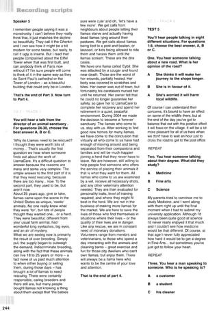 I remember people saying it was a
monstrosity. I can’t believe they really
think that, it just matches the skyline
so beautifully. They call it the Gherkin
and I can see how it might be a bit
modern for some tastes, but really, to
call it ugly is insane. But I read that
people complained about the Eiffel
Tower when that was first built, and
can anybody think of Paris now
without it? I’m sure people will come
to think of it in the same way as they
do Saint Paul’s cathedral or the
Tower of London - as a beautiful
building that could only be in London.
That’s the end of Part 3. Now turn
to Part 4.
Speaker 5
CD 2 - TRACK 5
You will hear a talk from the
director of an animal sanctuary .
For questions 24-30, choose the
best answer A, В or C.
‘Why do Llamas need to be rescued?
I thought they were worth lots of
money...’That's usually the first
question we hear when someone
finds out about the work of
LlamaCare. It's a difficult question to
answer because the reasons are
many and some very complex. The
simple answer to the first part of it is
that they need rescuing, because
there are too many... now. To the
second part, they used to be, but
aren’t now.
About 25 years ago, give or take,
llamas came upon the scene in the
United States as unique, ‘exotic’
animals. No one really knew what
they were ‘for’, but lots of people
thought they wanted one... or a herd.
They were beautiful, different from
your usual farm animal, had
wonderful long eyelashes, big eyes,
and an air of mystery.
What we are seeing now is primarily
the result of over breeding. Simply
put, the supply began to outweigh
the demand. Indiscriminate breeding,
along with the fact that these animals
can live 18 to 25 years or more - a
fact none of us paid much attention
to when either buying or selling
them, during those days - has
brought a lot of llamas to need
rescuing. There were certainly
responsible, caring breeders and
there still are, but many people
bought llamas not knowing a thing
about them except that ‘the babies
sure were cute’ and oh, ‘let's have a
few more’. We get calls from
neighbours about people letting their
llamas starve and actually having
dead llamas lying around their
pastures. We get calls about llamas
being tied to a post and beaten, or
lassoed, or kids being allowed to ride
them and harass them until the
llamas scream. These are the dire
cases.
We have one llama called Cybil. She
was attacked by a cougar and found
near death. Those are the worst of
her wounds, partially healed. Her
body was covered in scratches and
bites. Her owner was out of town, but
fortunately his caretakers nursed her
until he returned. Her owner felt that
he could no longer guarantee her
safety, so gave her to LlamaCare to
complete her recovery and spend her
retirement in a quiet, peaceful
environment. During 2004 we made
the decision to become a ‘forever’
sanctuary. The llamas who come to
us, stay with us. After working to find
good new homes for many llamas,
we have come to the conclusion that
virtually all who come to us have had
enough of moving around and being
separated from their companions and
families and will be much happier
joining a herd that they never have to
leave. We are however, still willing to
help people find someone who offers
the service of placing their animals if
that is what they want for them. All
llamas who come to us are examined
by a vet, receive all necessary shots,
and any other veterinary attention
needed. They are then evaluated for
personality traits, level of training
required, and where they might fit
best in the herd. We are not in the
business of making more llamas for
the market. We are here to save the
lives of those who find themselves in
situations where their lives - or the
quality of their lives are in danger.
Like any rescue, we are in constant
need of monetary donations.
Volunteers range from mentors and
veterinarians, to those who spend a
day interacting with the animals and
cleaning barns - great exercise and
fun for those city dwellers who can't
own llamas, but enjoy them. There
will always be a llama here who
wants to be the centre of your love
and attention.
That is the end of part 4.
CD 2 ” TRACK 6
TEST 5
You’ll hear people talking in eight
different situations. For questions
1-8, choose the best answer, A, В
or C.
One. You hear someone talking
about a new road. What is her
opinion of the road?
A She thinks it will make her
journey to the shops longer.
В She is in favour of it.
A She's worried it will harm
local wildlife.
Of course I can understand their
concerns, it's bound to have an effect
on some of the wildlife there, but at
the end of the day you've got to
balance that out with the positive effect
it will have on the village. It will be a lot
more pleasant for all of us here when
we don't have to wait an hour just to
cross the road to get to the post office.
REPEAT
Two. You hear someone talking
about their degree. What did they
study?
A Medicine
В Fine arts
С Science
My parents tried to convince me to
study Medicine, and I went along
with them right up until the final
moment when I had to submit my
university application. Although I'd
always been quite good at science
I'd never really enjoyed it that much
and I couldn't see how medicine
would be that different. Of course, at
that age I never fully appreciated
how hard it would be to get a degree
in Fine Arts... but sometimes you've
just got to follow your heart.
REPEAT
Three. You hear a man speaking to
someone. Who is he speaking to?
A a customer
В a student
С his cleaner
244
 