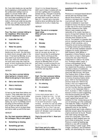 So, if you look closely you can see that
just by applying a small quantity of it to
the surface and rubbing it ever so
gently in a circular motion with a
kitchen cloth, the final result is as clean
as if you'd been scrubbing it for hours.
It's a marvel of modern science, it
really is. And at just under two pounds
a bottle, you can’t say fairer than that.
So how many bottles would you like?
REPEAT
Four. You hear a woman talking to
her neighbour. What does she
want her neighbour to do?
A Look after her cat.
В Feed her son.
С Water her plants.
If it's no trouble... oh that's great...
thanks ever so much. You just have
to check there's enough water in the
bowl. I'll be back by Monday, so you
only need to go round there twice.
And if you leave him some food in
the bowl every other day, that'll be
great. Is there anything you'd like me
to bring you back? (pause) Sure no
problem. Bye.
REPEAT
Five. You hear a woman talking
about going to a beauty salon.
What is she going to have done?
A Get a new hairstyle.
В Have a manicure.
С Have a massage.
I'd had my hair done there before and
I loved it. They really take care of you
in there. I had a lovely cup of coffee
while I was waiting and they even
gave me a head massage before the
styling. So, as it's my birthday and I'll
be going out this evening I thought
why not get my nails done there...
then go home, put on my best dress
and some make up and hit the town.
REPEAT
Six. You hear someone talking to
her colleague. Why is she upset?
A Something is missing.
В Something got wet.
С Something is broken.
I'd put it in my drawer because I
didn't want to take it outside with me
and risk it getting wet if it suddenly
started raining. I thought it would be
fine if I just left it there... but when I
got back after lunch there was no
sign of it. I haven't got a clue who
could've done something like that. It's
really put me in a fix, it really has.
REPEAT
Seven. You are in a computer
repair shop.
When will your computer be
ready?
A Friday
В Monday
С Tuesday
Well, leave it with us. We'll have a
look at it as soon as we can. It
doesn't sound like it's anything too
serious. We're a bit busy at the
moment but we can definitely get
round to it by Friday. So if you come
around on Monday then I'm sure
we'll have it up and running for you
by then. Oh, hang on, Monday is a
holiday and we're closed, so pop
round the next day then.
REPEAT
Eight. You hear someone talking
about his journey to work. How
does he feel about it?
A It's relaxing.
В It's stressful.
С It takes too long.
I know most people hate it... it's
stressful, it takes too long... it's hell
they say. But for me... well... it's the
only time I get to myself really. When
I'm at work the phone's ringing
nonstop... at home the kids are either
screaming or wanting help with their
homework. So it's a time I can just
slip on some good music and sort of
switch off. Actually I wish it took two
hours instead of one!
That’s the end of Part 1. Now turn
to Part 2.
You’ll hear part of a radio
documentary about a dessert. For
questions 9-18, complete the
sentences.
Pavlova is a meringue-based dessert
named after the Russian ballet
dancer Anna Pavlova. It is a cake
similar to meringue with a crispy
crust and soft, light inner. The
dessert is believed to have been
created to honour the dancer during
or after one of her tours to Australia
and New Zealand in the 1920s.
Where it was created and the
nationality of its creator has been a
source of argument between the two
nations for many years, but research
indicates New Zealand as the
source. The dessert is a popular dish
and an important part of the national
cuisine of both countries, and is
frequently served during celebratory
or holiday meals such as Christmas
lunch. All currently available research
suggests the recipe originated in
New Zealand. Keith Money, a
biographer of Anna Pavlova, wrote
that a chef in a hotel in Wellington,
created the dish when Pavlova
visited there in 1926 on her world
tour. Professor Helen Leach, a
culinary anthropologist at the
University of Otago in New Zealand,
has researched the pavlova, and has
compiled a library of cookbooks
containing 667 pavlova recipes from
more than 300 sources. Her book,
The Pavlova Story: A Slice of New
Zealand’s Culinary History, contains
a timeline of pavlova history which
gives 1935 for the first Australian
pavlova recipe and 1929 for the
recipe in the rural magazine NZ
Dairy Exporter Annual. It has been
claimed that Bert Sachse originated
the dish at the Esplanade Hotel in
Perth, Australia in 1935. A relative of
Sachse's wrote to Leach suggesting
that Sachse possibly got the year
wrong when dating the recipe, but
Leach replied they wouldn't find
evidence for that, ‘simply because it's
just not showing up in the cookbooks
until really the 1940s in Australia.’ Of
such arguments Matthew Evans, a
restaurant critic for the Sydney
Morning Herald said it was unlikely a
definitive answer about the pavlova's
origins would ever be found. ‘People
have been doing meringue with
cream for a long time, I don't think
Australia or New Zealand were the
first to think of doing that,’ he said.
Pavlova is made by beating egg
whites to a very stiff consistency
before folding in caster sugar, white
vinegar, cornstarch, and sometimes
vanilla, and slow-baking the mixture
245
 