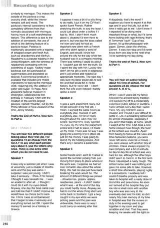 similarly to meringue. This makes the
outside of the pavlova a crisp
crunchy shell, while the interior
remains soft and moist. The
pavlova's internal consistency is thus
completely different from that
normally associated with meringue,
having more of a soft marshmallow
texture. This difference is due to the
addition of cornstarch, the use of
which is the defining feature of a
pavlova recipe. Pavlova is
traditionally decorated with a topping
of whipped cream and fresh fruit,
such as strawberries and kiwifruit.
Raspberry is a popular topping in the
United Kingdom, with the tartness of
raspberries contrasting with the
sweetness of sugar. Factory-made
pavlovas can be purchased at
supermarkets and decorated as
desired. A commercial product is
available that includes pre-mixed
ingredients for baking the meringue
shell, requiring only the addition of
water and sugar. Те Papa, New
Zealand's national museum in
Wellington, celebrated its first
birthday in February 1999 with the
creation of the world’s largest
pavlova, named ‘Pavzilla’, cut by the
Prime Minister of New Zealand of the
time, Jenny Shipley.
That’s the end of Part 2. Now turn
to Part 3.
You will hear five different people
talking about their first job. For
questions 19-23 choose from the
list A-F to say what each person
says about it. Use the letters only
once. There is one extra letter
which you do not need to use.
Speaker 1
It was only a summer job when I was
at university; just a couple of months
work and the pay was awful. I
suppose I was just young, I didn't
take it seriously... I think if I'm honest,
I thought it was beneath me... I was
an academic after all... I thought I
could do it with my eyes closed.
Anyway, one day the boss came over
and told me that if I didn't improve he
would have no choice but to sack
me. I think I was so embarrassed
that I began to take it seriously and
everything turned out OK. I spent the
money I'd earned on a holiday in
Greece.
I suppose it was a bit of a silly thing
to do really. I put it on my CV that I
spoke fluent French. Rather
stretching the truth, to say the least. I
could just about order a coffee if I
had to. Well, I didn't think much
about it, doubted I'd ever have to
prove it, but one day the boss called
me over and said he had an
important new client with a French
wife who didn't speak a word of
English, and would I show her
around the city for the day while her
husband was in a company meeting.
There was nothing I could do about
it. I couldn't just tell him the truth. So
I spent the day with her. Luckily she
didn't let me get a word in edgeways
and I just smiled and nodded at
appropriate moments. The next day I
was sure my boss would ask to see
me and that would be it; I'd be
history. But he never did - I don't
think the wife even noticed I hardly
spoke a word.
Speaker 3
It was a work placement really, but
I'd still consider it my first job. I
mean, I worked the same hours as
everybody else, mucked in with
everybody else. I'd never really
thought about the work they did
before, but that time really opened
my eyes. By the time the placement
ended and I had to leave, I'd made
up my mind. There was no way I was
going into a boring 9 to 5 office job
just for the money. I was going to
spend my life helping people. And
that's why I became a paramedic.
Speaker 4
Some friends and I went to France to
spend the summer picking fruit, just
moving from place to place wherever
the work was. I suppose we had an
over-romantic idea about the whole
thing. We had no idea just how back
breaking the work would be. The
amount of different things we picked
- strawberries, grapes, apples,
raspberries, pears - it didn't matter
what it was - at the end of the day
you could hardly move. Anyway we
had to cut the whole thing short and
come back to Scotland. I got a twig
caught in my eye while we were
picking pears and the pain was
unbearable, there was no way I
could carry on working after that.
Speaker 2
A dogsbody, that's the word! I
suppose you have to expect it at that
age and in your first job, but at the
time it really got to me. I don't know if
I expected to be doing more
important things or what, but I'd come
home boiling with rage thinking ‘that's
it! Tomorrow I quit!’ ‘Cup of tea,
Darren, fill up the photocopier with
paper, Darren, clean the shelves,
Darren.’ It was non-stop and I'd never
know from one day to the next what
I'd be spending my day doing.
That’s the end of Part 3. Now turn
to Part 4.
Speaker 5
You will hear ah author talking
about his time at school. For
questions 24-30, choose the best
answer A, В or C.
When I was 8 years old my family
followed the ancient family tradition
and packed me off to a moderately
expensive public school in Cumbria. I
hated almost every day that I spent
there. My very first term was a
disaster and I found it very difficult to
settle in. Life in a boarding school can
be almost impossible, especially if
you aren't that happy at home, which
I wasn't at the time. I did miss a nice
home-cooked meal though; the food
at the school was dreadful. Apart
from having to follow all the rules and
time-honoured customs, you were
never left alone, even for a minute -
you were always with another boy at
all times. I have always enjoyed my
own company and a bit of solitude,
so day-to-day life at school was very
hard for me, although the other boys
didn't seem to mind it. In the first term
there I developed a nasty cough. The
school nurse said it was nothing and
gave me some pills to take. However,
a short time afterwards, playing rugby
in a snowstorm, I suddenly felt I
couldn't breathe properly and was
taken to hospital with a nasty dose of
bronchitis and pneumonia. As soon
as I arrived at the hospital they put
me into a small room with another
boy who was also very ill. He
eventually died and I'm told, so did I
nearly. My main memory of my time
in hospital was that the nurses on
duty in the evening used to get
together in my room and play
scrabble and chat. That they were
keeping me awake with the light on
 