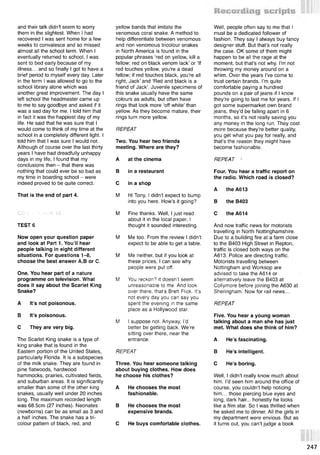 and their talk didn't seem to worry
them in the slightest. When I had
recovered I was sent home for a few
weeks to convalesce and so missed
almost all the school term. When I
eventually returned to school, I was
sent to bed early because of my
illness... and so finally I got to have a
brief period to myself every day. Later
in the term I was allowed to go to the
school library alone which was
another great improvement. The day I
left school the headmaster came up
to me to say goodbye and asked if it
was a sad day for me. I told him that
in fact it was the happiest day of my
life. He said that he was sure that I
would come to think of my time at the
school in a completely different light. I
told him that I was sure I would not.
Although of course over the last thirty
years I have had dreadfully unhappy
days in my life, I found that my
conclusions then - that there was
nothing that could ever be so bad as
my time in boarding school - were
indeed proved to be quite correct.
That Is the end of part 4.
yellow bands that imitate the
venomous coral snake. A method to
help differentiate between venomous
and non venomous tricolour snakes
in North America is found in the
popular phrases ‘red on yellow, kill a
fellow; red on black venom lack’ or ‘If
red touches yellow, you're a dead
fellow; if red touches black, you're all
right, Jack’ and ‘Red and black is a
friend of Jack’. Juvenile specimens of
this snake usually have the same
colours as adults, but often have
rings that look more ‘off white’ than
yellow. As they become mature, their
rings turn more yellow.
REPEAT
Two. You hear two friends
meeting. Where are they?
A at the cinema
В in a restaurant
С in a shop
M Hi Tony, I didn’t expect to bump
into you here. How’s it going?
Well, people often say to me that I
must be a dedicated follower of
fashion. They say I always buy fancy
designer stuff. But that’s not really
the case. OK some of them might
happen to be all the rage at the
moment, but that’s not why. I’m not
throwing my money around on a
whim. Over the years I’ve come to
trust certain brands. I’m quite
comfortable paying a hundred
pounds on a pair of jeans if I know
they’re going to last me for years. If I
got some supermarket own brand
jeans, they’d be falling apart in 6
months, so it’s not really saving you
any money in the long run. They cost
more because they’re better quality,
you get what you pay for really, and
that’s the reason they might have
become fashionable.
REPEAT ‘
Four. You hear a traffic report on
the radio. Which road is closed?
A theA613
В the B403
CD 2 - TRACK 10
TEST 6
Now open your question paper
and look at Part 1. You’ll hear
people talking in eight different
situations. For questions 1-8,
choose the best answer A,В or C.
One. You hear part of a nature
programme on television. What
does it say about the Scarlet King
Snake?
A It’s not poisonous.
В It’s poisonous.
С They are very big.
The Scarlet King snake is a type of
king snake that is found in the
Eastern portion of the United States,
particularly Florida. It is a subspecies
of the milk snake. They are found in
pine flatwoods, hardwood
hammocks, prairies, cultivated fields,
and suburban areas. It is significantly
smaller than some of the other king
snakes, usually well under 20 inches
long. The maximum recorded length
was 68.5cm (27 inches). Neonates
(newborns) can be as small as 3 and
a half inches. The snake has a tri­
colour pattern of black, red, and
M Fine thanks. Well, I just read
about it in the local paper, I
thought it sounded interesting.
M Me too. From the review I didn’t
expect to be able to get a table.
M Me neither, but if you look at
these prices, I can see why
people were put off.
M You reckon? it doesn’t seem
unreasonable to me. And look
over there, that’s Brett Flick. It’s
not every day you can say you
spent the evening in the same
place as a Hollywood star.
M I suppose not. Anyway, I’d
better be getting back. We’re
sitting over there, near the
entrance.
REPEAT
Three. You hear someone talking
about buying clothes. How does
he choose his clothes?
A He chooses the most
fashionable.
В He chooses the most
expensive brands.
С He buys comfortable clothes.
С the A614
And now traffic news for motorists
travelling in North Nottinghamshire.
Due to a building fire at a farm close
to the B403 High Street in Repton,
traffic is closed both ways on the
A613. Police are directing traffic.
Motorists travelling between
Nottingham and Worksop are
advised to take the A614 or
alternatively leave the B403 at
Collymore before joining the A630 at
Sheringham. Now for rail news...
REPEAT
Five. You hear a young woman
talking about a man she has just
met. What does she think of him?
A He’s fascinating.
В He’s intelligent.
С He’s boring.
Well, I didn’t really know much about
him. I’d seen him around the office of
course, you couldn’t help noticing
him... those piercing blue eyes and
long, dark hair... honestly he looks
like a film star. So I was thrilled when
he asked me to dinner. All the girls in
my department were envious. But as
it turns out, you can’t judge a book
247
 