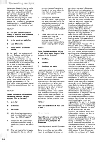 by its cover. I thought he’d be really
interesting, that we’d hit it off really
well... then we’d get married and
have children...[laughing]. Well from
the moment we arrived at the
restaurant, the only thing he talked
about was his ex-girlfriend and
football. Do I look like I’m going to be
that interested in football? Really, I
couldn’t wait for the evening to end.
REPEAT
Six. You hear a theatre director
talking to an actor. How does she
want him to do the scene?
A in the same way as before
В very differently
С like a famous actor did it
before
It’s just... well... too reminiscent of
Sir Larry Guilgood really. I know he
made this part his own. It’s the
touchstone performance, one we
can’t really forget about. The image
of him as Hamlet is probably the one
we all think of when we think of
Hamlet on stage. But it was over 50
years ago, we can’t just go on doing
it in the same way. You’re your own
man, John, a great actor in your own
right. I believe you can go all the
way, so you’re just shooting yourself
in the foot really if you mimic Sir
Larry. I want to see more of you in
Hamlet and less Guilgood. OK.
That’s it for today, rehearsals start at
7 tomorrow, everybody. And don’t be
late.
REPEAT
Seven. You hear a conversation
between a man and a young
woman. Who is the man?
A a doctor
В a chemist
С her father
M Well, I must say that doesn’t
look very comfortable, young
lady. How did that happen?
F I was out in the garden and I
must have just fallen asleep. I
had sunblock on as well, factor
20.
M That just means how long you
can spend in the sun without
running the risk of damage to
the skin. If you were asleep for
more than 40 minutes, you
were bound to burn.
F It really hurts, and I look
ridiculous. What’s Nigel going to
say when he comes round, I’m
supposed to be meeting all his
new friends from medical
school tonight at a party. I just
can’t go, he’ll be so ashamed of
me.
M There, there, don’t be silly, I’m
sure he won’t be in the
slightest. Listen, I’ll have a
rummage around in the
bathroom, see if we’ve got any
cream we can put on it for you.
REPEAT
Eight. You hear someone talking
to their friend about dreams. What
happens in her dreams?
A She flies.
В She falls.
С She loses her teeth.
I was reading about it in a magazine,
apparently it’s really common. One of
the big three. There’s the one in
which you can fly, just zoom off into
the air... this means you’re content
with life and feel you have the
potential to succeed, then there’s the
other side of the coin, where you
plunge down from the sky, which
expresses fear of failure or lack of
self esteem. Now mine is
considerably worse. I wake up with
such a fright and have to go to the
mirror to make sure they haven’t all
fallen out. Apparently it reveals great
anxiety and the fear of getting older.
REPEAT
That’s the end of Part 1. Now turn
to Part 2.
CD 3 - TRACK 1
You will hear a promotional talk
about a language school. For
questions 9-18, complete the
sentences.
Learn Hungarian in beautiful Budapest
Come to our office and we will be
happy to assist you in any way we
can during your stay in Budapest.
Here is some information about us.
Our two-week courses of Hungarian
language and culture were first
offered in 1997. Initially, we offered
one two-week session during winter
1997 and one during summer 1997.
They met with broad interest and
were very well received. We
therefore scheduled two two-week
sessions during both winter and
summer 1998. Since then the
number of sessions and the numbers
of groups and language levels in
every session have continued to
grow, and we now offer 5-6 sessions
in winter/spring (February to April)
and 8-9 sessions in summer/autumn
(July to October).
In the period from February 1997 to
October 2008 over 2,500 people
participated in our Bulgarian courses.
Our courses continue to attract more
and more interest, and the number of
participants (who have been between
18 and 71 years of age) is constantly
rising. The high standard of our
courses and their attractiveness are
shown not only by the fact that many
participants have returned to
Budapest several times to continue
studying Hungarian with us (returning
participants constitute 15-20% of all
course participants), but also by the
results of surveys which are
conducted at the end of every
session. The surveys assess all
components of the course, and the
average overall mark given to the
course by the participants is usually
around 4.5 on our 5-point grading
scale. Both Hungarian and Russian
language courses are conducted by
qualified native speakers. The level
of instruction is adjusted to your
needs or those of the group. We are
also open to your suggestions
concerning vocabulary and subjects
covered; here, too we are willing to
accommodate your needs and
expectations. You are free to choose
dates, duration and intensity (number
of lessons per day) of an individually
arranged course. Lessons can start
on any working day. The only
limitation: the minimum length of an
individualised course is five days of
classes (not necessarily on
consecutive days) and the minimum
number of classes per day is 2, each
lasting 45 minutes. The fee per
lesson (of 45 minutes) depends on
the length and intensity of the course
and on the number of people in a
group. For a typical individual course
of 20 lessons (5 days, 4 lessons a
day) the fee per lesson is 14 Euros,
M i
248
 