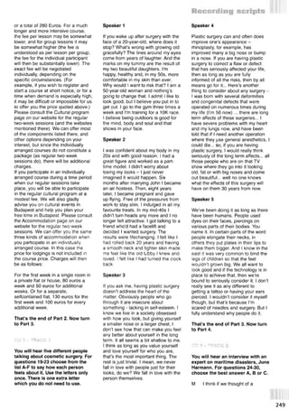 or a total of 280 Euros. For a much
longer and more intensive course,
the fee per lesson may be somewhat
lower, and for group lessons it may
be somewhat higher (the fee is
understood as per lesson per group;
the fee for the individual participant
will then be substantially lower). The
exact fee will be negotiated
individually, depending on the
specific circumstances. (For
example, if you wish to register and
start a course at short notice, or for a
time when demand is especially high,
it may be difficult or impossible for us
to offer you the price quoted above.)
Please consult the Cultural program
page on our website for the regular
two-week sessions (and the websites
mentioned there). We can offer most
of the components listed there, and
other options depending on your
interest, but since the individually
arranged courses do not constitute a
package (as regular two-week
sessions do), there will be additional
charges.
If you participate in an individually
arranged course during a time period
when our regular sessions take
place, you will be able to participate
in the regular cultural program at a
modest fee. We will also gladly
advise you on cultural events in
Budapest and help you plan your
free time in Budapest. Please consult
the Accommodation page on our
website for the regular two-week
sessions. We can offer you the same
three kinds of accommodation when
you participate in an individually
arranged course. In this case the
price for lodgings is not included in
the course price. Charges will then
be as follows:
For the first week in a single room in
a private flat or house, 80 euros a
week and 50 euros for additional
weeks. Or for a separate,
selfcontained flat, 130 euros for the
first week and 100 euros for every
additional week.
That’s the end of Part 2. Now turn
to Part 3.
CD 3 - TRACK 2
You will hear five different people
talking about cosmetic surgery. For
questions 19-23 choose from the
list A-F to say how each person
feels about it. Use the letters only
once. There is one extra letter
which you do not need to use.
If you wake up after surgery with the
face of a 20-year-old, where does it
stop? What’s wrong with growing old
gracefully? The lines around my eyes
come from years of laughter. And the
marks on my tummy are the result of
my two beautiful daughters. I'm
happy, healthy and, in my 50s, more
comfortable in my skin than ever.
Why would I want to risk that? I am a
50-year-old woman and nothing's
going to change that. I admit I like to
look good, but I believe you put in to
get out. I go to the gym three times a
week and I'm training for a 10K race.
I believe being outdoors is good for
the mind, body and soul and that
shows in your face.
Speaker 2
I was confident about my body in my
20s and with good reason. I had a
great figure and worked as a part-
time model. I didn't worry about
losing my looks - I just never
imagined it would happen. Six
months after marrying John I became
an air hostess. Then, eight years
later, I became pregnant and gave
up flying. Free of the pressures from
work to stay slim, I indulged in all my
favourite treats. In my mid-40s I
didn't turn heads any more and I no
longer felt attractive. I got talking to a
friend who'd had a facelift and
decided I wanted surgery. The
results were lifechanging. I felt like I
had rolled back 20 years and having
a smooth neck and tighter skin made
me feel like the old Libby I knew and
loved. I felt like I had turned the clock
back.
Speaker 3
If you ask me, having plastic surgery
doesn’t address the heart of the
matter. Obviously people who go
through it are insecure about
something - lacking in self-esteem. I
know we live in a society obsessed
with how you look, but giving yourself
a smaller nose or a larger chest, I
don’t see how that can make you feel
any better about yourself in the long
term. It all seems a bit shallow to me.
I think as long as you value yourself
and love yourself for who you are,
that’s the most important thing. The
rest is just trivial. I mean, we never
fall in love with people just for their
looks, do we? We fall in love with the
person themselves.
Speaker 1
Plastic surgery can and often does
improve one’s appearance -
rhinoplasty, for example, has
improved many a big nose or bump
in a nose. If you are having plastic
surgery to correct a flaw or defect
that has seriously affected your life,
then as long as you are fully
informed of all the risks, then by all
means go for it... Here’s another
thing to consider about any surgery -
I was born with several deformities
and congenital defects that were
operated on numerous times during
my life (I’m 56 now) ... there are long
term affects of these surgeries... I
have severe problems with my heart
and my lungs now, and have been
told that if I need another operation
where they use general anesthetics, I
could die... so, if you are having
plastic surgery, I would really think
seriously of the long term affects... all
those people who are on that TV
show where they go into it looking
old, fat or with big noses and come
out beautiful... well no one knows
what the effects of this surgery will
have on them 30 years from now.
Speaker 5
We’ve been doing it as long as there
have been humans. People used
dyes on their faces, piercings on
various parts of their bodies. You
name it. In certain parts of the word
people elongate their necks, in
others they put plates in their lips to
make them bigger. And I know in the
east it was very common to bind the
legs of children so that the feet
wouldn’t grown big. We all want to
look good and if the technology is in
place to achieve that, then we’re
bound to seriously consider it. I don’t
really see it as any different to
getting a tattoo or having your ears
pierced. I wouldn’t consider it myself
though, but that’s because I’m
scared of needles and surgery. But I
fully understand why people do it.
That’s the end of Part 3. Now turn
to Part 4.
Speaker 4
U U if I H A U t 
You will hear an interview with an
expert on maritime disasters, June
Harmann. For questions 24-30,
choose the best answer A, В or C.
M I think if we thought of a
249
 