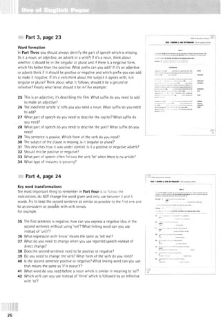 Part 3, page 23
Word formation
In Part Three you should always identify the part of speech which is missing.
(Is it a noun, an adjective, an adverb or a verb?) If it's a noun, think about
whether it should be in the singular or plural and if there is a negative form,
which fits better than the positive. What prefix can you add? If it's an adjective
or adverb think if it should be positive or negative and which prefix you can add
to make it negative. If it's a verb think about the subject it agrees with; is it
singular or plural? Think about what it follows; should it be a gerund or
infinitive? Finally what tense should it be in? For example:
25 This is an adjective; it's describing the film. What suffix do you need to add
to make an adjective?
26 The indefinite article 'a' tells you you need a noun. What suffix do you need
to add?
27 What part of speech do you need to describe the capital? What suffix do
you need?
28 What part of speech do you need to describe the port? What suffix do you
need?
29 This sentence is passive. Which form of the verb do you need?
30 The subject of the clause is missing; is it singular or plural?
31 This describes how it was under control. Is it a positive or negative adverb?
32 Should this be positive or negative?
33 What part of speech often follows the verb ‘be’ when there is no article?
34 What type of industry is growing?
Part 4, page 24
Key word transformations
The most im portant thing to remember in Part Four is to follow the
instructions; do NOT change the word given and only use between 2 and 5
words. Try to keep the second sentence as similar as possible to the first one and
be as consistent as possible with verb tenses.
For example:
35 The first sentence is negative, how can you express a negative idea in the
second sentence w ithout using ‘not? What linking word can you use
instead of 'until?
36 What expression with 'know' means the same as 'tell me?
37 What do you need to change when you use reported speech instead of
direct change?
38 Does the second sentence need to be positive or negative?
39 Do you need to change the verb? What form of the verb do you need?
40 Is the second sentence positive or negative? What linking word can you use
that means the same as ‘if it doesn't?
41 What word do you need before a noun which is similar in meaning to ‘so?
42 Which verb can you use instead of 'think' which is followed by an infinitive
with ‘to?
26
 