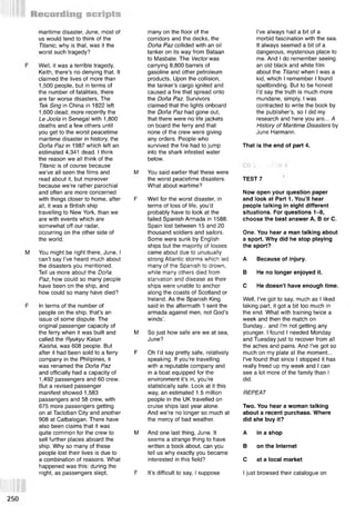 maritime disaster, June, most of
us would tend to think of the
Titanic, why is that, was it the
worst such tragedy?
Well, it was a terrible tragedy,
Keith, there’s no denying that. It
claimed the lives of more than
1,500 people, but in terms of
the number of fatalities, there
are far worse disasters. The
Тек Sing in China in 1822 left
1,600 dead; more recently the
Le Joola in Senegal with 1,800
deaths and a few others until
you get to the worst peacetime
maritime disaster in history, the
Dona Paz in 1987 which left an
estimated 4,341 dead. I think
the reason we all think of the
Titanic is of course because
we’ve all seen the films and
read about it, but moreover
because we’re rather parochial
and often are more concerned
with things closer to home, after
all, it was a British ship
travelling to New York, than we
are with events which are
somewhat off our radar,
occurring on the other side of
the world.
You might be right there, June, I
can’t say I’ve heard much about
the disasters you mentioned.
Tell us more about the Dona
Paz, how could so many people
have been on the ship, and
how could so many have died?
In terms of the number of
people on the ship, that’s an
issue of some dispute. The
original passenger capacity of
the ferry when it was built and
called the Ryukyu Kaiun
Kaisha, was 608 people. But
after it had been sold to a ferry
company in the Philipines, it
was renamed the Dona Paz
and officially had a capacity of
1,492 passengers and 60 crew.
But a revised passenger
manifest showed 1,583
passengers and 58 crew, with
675 more passengers getting
on at Tacloban City and another
908 at Catbalogan. There have
also been claims that it was
quite common for the crew to M
sell further places aboard the
ship. Why so many of these
people lost their lives is due to
a combination of reasons. What
happened was this: during the
night, as passengers slept,
many on the floor of the
corridors and the decks, the
Dona Paz collided with an oil
tanker on its way from Bataan
to Masbate. The Vector was
carrying 8,800 barrels of
gasoline and other petroleum
products. Upon the collision,
the tanker’s cargo ignited and
caused a fire that spread onto
the Dona Paz. Survivors
claimed that the lights onboard
the Dona Paz had gone out,
that there were no life jackets
on board the ferry and that
none of the crew were giving
any orders. People who
survived the fire had to jump
into the shark infested water
below.
M You said earlier that these were
the worst peacetime disasters.
What about wartime?
F Well for the worst disaster, in
terms of loss of life, you’d
probably have to look at the
failed Spanish Armada in 1588.
Spain lost between 15 and 20
thousand soldiers and sailors.
Some were sunk by English
ships but the majority of losses
came about due to unusually
strong Atlantic storms which led
many of the Spanish to drown,
while many others died from
starvation and disease as their
ships were unable to anchor
along the coasts of Scotland or
Ireland. As the Spanish King
said in the aftermath £
l sent the
armada against men, not God’s
winds’.
M So just how safe are we at sea,
June?
F Oh I’d say pretty safe, relatively
speaking. If you’re travelling
with a reputable company and
in a boat equipped for the
environment it’s in, you’re
statistically safe. Look at it this
way, an estimated 1.5 million
people in the UK travelled on
cruise ships last year alone.
And we’re no longer so much at
the mercy of bad weather.
And one last thing, June. It
seems a strange thing to have
written a book about, can you
tell us why exactly you became
interested in this field?
F It’s difficult to say, I suppose
I’ve always had a bit of a
morbid fascination with the sea.
It always seemed a bit of a
dangerous, mysterious place to
me. And I do remember seeing
an old black and white film
about the Titanic when I was a
kid, which I remember I found
spellbinding. But to be honest
I’d say the truth is much more
mundane, simply, I was
contracted to write the book by
the publisher’s, so I did my
research and here you are... A
History of Maritime Disasters by
June Harmann.
That is the end of part 4.
TEST 7
Now open your question paper
and look at Part 1. You’ll hear
people talking in eight different
situations. For questions 1-8,
choose the best answer A, В or C.
One. You hear a man talking about
a sport. Why did he stop playing
the sport?
A Because of injury.
В He no longer enjoyed it.
С He doesn't have enough time.
Well, I've got to say, much as I liked
taking part, it got a bit too much in
the end. What with training twice a
week and then the match on
Sunday... and I'm not getting any
younger. I found I needed Monday
and Tuesday just to recover from all
the aches and pains. And I've got so
much on my plate at the moment...
I've found that since I stopped it has
really freed up my week and I can
see a lot more of the family than I
did.
REPEAT
Two. You hear a woman talking
about a recent purchase. Where
did she buy it?
A in a shop
В on the Internet
С at a local market
I just browsed their catalogue on
 