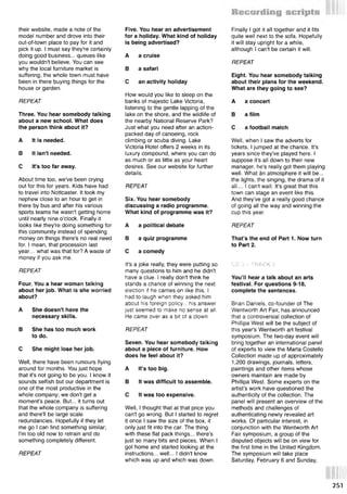 their website, made a note of the
model number and drove into their
out-of-town place to pay for it and
pick it up. I must say they're certainly
doing good business... queues like
you wouldn't believe. You can see
why the local furniture market is
suffering; the whole town must have
been in there buying things for the
house or garden.
REPEAT
Three. You hear somebody talking
about a new school. What does
the person think about it?
A It is needed.
В It isn't needed.
С It's too far away.
About time too, we've been crying
out for this for years. Kids have had
to travel into Nottcaster. It took my
nephew close to an hour to get in
there by bus and after his various
sports teams he wasn't getting home
until nearly nine o'clock. Finally it
looks like they're doing something for
this community instead of spending
money on things there's no real need
for. I mean, that procession last
year... what was that for? A waste of
money if you ask me.
REPEAT
Four. You a hear woman talking
about her job. What is she worried
about?
A She doesn't have the
necessary skills.
В She has too much work
to do.
С She might lose her job.
Well, there have been rumours flying
around for months. You just hope
that it's not going to be you. I know it
sounds selfish but our department is
one of the most productive in the
whole company; we don't get a
moment's peace. But... it turns out
that the whole company is suffering
and there'll be large scale
redundancies. Hopefully if they let
me go I can find something similar;
I'm too old now to retrain and do
something completely different.
REPEAT
Five. You hear an advertisement
for a holiday. What kind of holiday
is being advertised?
A a cruise
В a safari
С an activity holiday
How would you like to sleep on the
banks of majestic Lake Victoria,
listening to the gentle lapping of the
lake on the shore, and the wildlife of
the nearby National Reserve Park?
Just what you need after an action-
packed day of canoeing, rock
climbing or scuba diving. Lake
Victoria Hotel offers 2 weeks in its
luxury compound, where you can do
as much or as little as your heart
desires. See our website for further
details.
REPEAT
Six. You hear somebody
discussing a radio programme.
What kind of programme was it?
A a political debate
В a quiz programme
С a comedy
It's a joke really, they were putting so
many questions to him and he didn't
have a clue. I really don't think he
stands a chance of winning the next
election if he carries on like this. I
had to laugh when they asked him
about his foreign policy... his answer
just seemed to make no sense at all.
He came over as a bit of a clown.
REPEAT
Seven. You hear somebody talking
about a piece of furniture. How
does he feel about it?
A It's too big.
В It was difficult to assemble.
С It was too expensive.
Well, I thought that at that price you
can't go wrong. But I started to regret
it once I saw the size of the box, it
only just fit into the car. The thing
with these flat pack things... there's
just so many bits and pieces. When I
got home and started looking at the
instructions... well... I didn't know
which was up and which was down.
Finally I got it all together and it fits
quite well next to the sofa. Hopefully
it will stay upright for a while,
although I can't be certain it will.
REPEAT
Eight. You hear somebody talking
about their plans for the weekend.
What are they going to see?
A a concert
В a film
С a football match
Well, when I saw the adverts for
tickets, I jumped at the chance. It's
years since they've played here. I
suppose it's all down to their new
manager, he's really got them playing
well. What kn atmosphere it will be...
the lights, the singing, the drama of it
all.... I can't wait. It's great that this
town can stage an event like this.
And they've got a really good chance
of going all the way and winning the
cup this year.
REPEAT
That’s the end of Part 1. Now turn
to Part 2.
CD 3 - TRACK 5
You’ll hear a talk about an arts
festival. For questions 9-18,
complete the sentences.
Brian Daniels, co-founder of The
Wentworth Art Fair, has announced
that a controversial collection of
Phillipa West will be the subject of
this year's Wentworth art festival
symposium. The two-day event will
bring together an international panel
of experts to view the Marta Costello
Collection made up of approximately
1,200 drawings, journals, letters,
paintings and other items whose
owners maintain are made by
Phillipa West. Some experts on the
artist’s work have questioned the
authenticity of the collection. The
panel will present an overview of the
methods and challenges of
authenticating newly revealed art
works. Of particular interest, in
conjunction with the Wentworth Art
Fair symposium, a group of the
disputed objects will be on view for
the first time in the United Kingdom.
The symposium will take place
Saturday, February 6 and Sunday,
251
 