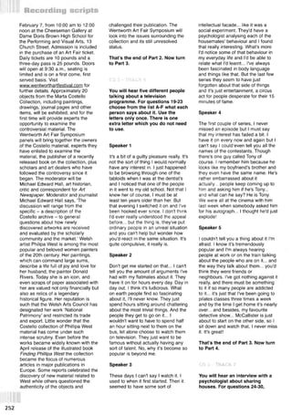 February 7, from 10:00 am to 12:00
noon at the Cheeseman Gallery at
Dame Doris Brown High School for
the Performing and Visual Arts, 13
Church Street. Admission is included
in the purchase of an Art Fair ticket.
Daily tickets are 10 pounds and a
three-day pass is 25 pounds. Doors
will open at 9:30 a.m., seating is
limited and is on a first come, first
served basis. Visit
www.wentworthartfestival.com for
further details. Approximately 20
objects from the Marta Costello
Collection, including paintings,
drawings, journal pages and other
items, will be exhibited, and for the
first time will provide experts the
opportunity to examine the
controversial material. The
Wentworth Art Fair Symposium
panels will bring together the owners
of the Costello material, experts they
have enlisted to examine the
material, the publisher of a recently
released book on the collection, plus
scholars and art dealers who have
followed the controversy since it
began. The moderator will be
Michael Edward Hall, art historian,
critic and correspondent for Art
Newspaper. Moderator and journalist
Michael Edward Hall says, The
discussion will range from the
specific - a description of the
Costello archive - to general
questions about how newly
discovered artworks are received
and evaluated by the scholarly
community and the market.’ Welsh
artist Philipa West is among the most
popular and beloved women painters
of the 20th century. Her paintings,
which can command large sums,
describe a life full of joy and love for
her husband, the painter Donald
Rivers. Today she is an icon, and
even scraps of paper associated with
her are valued not only financially but
also as relics of a legendary
historical figure. Her reputation is
such that the Welsh Arts Council has
designated her work ‘National
Patrimony’ and restricted its trade
and export. Little wonder that the
Costello collection of Phillipa West
material has come under such
intense scrutiny. Even before the
works became widely known with the
April release of the illustrated book
Finding Phillipa West the collection
became the focus of numerous
articles in major publications in
Europe. Some reports celebrated the
discovery of new material related to
West while others questioned the
authenticity of the objects and
challenged their publication. The
Wentworth Art Fair Symposium will
look into the issues surrounding the
collection and its still unresolved
status.
That’s the end of Part 2. Now turn
to Part 3.
CD 3 « TRACK 6
You will hear five different people
talking about a television
programme. For questions 19-23
choose from the list A-F what each
person says about it. Use the
letters only once. There is one
extra letter which you do not need
to use.
Speaker 1
It's a bit of a guilty pleasure really. It's
not the sort of thing I would normally
have any interest in. I just happened
to be browsing through one of the
tabloids when I was at the dentist's
and I noticed that one of the people
in it went to my old school. Not that I
knew her of course, I must be at
least ten years older than her. But
that evening I switched it on and I've
been hooked ever since. I don't think
I'd ever really understood the appeal
before... but the thing is, they've put
ordinary people in an unreal situation
and you can't help but wonder how
you'd react in the same situation. It's
quite compulsive, it really is.
Speaker 2
Don't get me started on that... I can't
tell you the amount of arguments I've
had with my flatmates about it. They
have it on for hours every day. Day in
day out. I think it's ludicrous. What
on earth people find so fascinating
about it, I'll never know. They just
spend hours sitting around chattering
about the most trivial things. And the
people they get to go on it... I
wouldn't want to have to spend half
an hour sitting next to them on the
bus, let alone choose to watch them
on television. They just want to be
famous without actually having any
sort of talent. No, why it's become so
popular is beyond me.
Speaker 3
These days I can't say I watch it. I
used to when it first started. Then it
seemed to have some sort of
intellectual facade... like it was a
social experiment. They'd have a
psychologist analysing each of the
housemates' behaviour and I found
that really interesting. What's more
I'd notice some of that behaviour in
my everyday life and I'd be able to
relate what I'd learnt... I've always
been fascinated in body language
and things like that. But the last few
series they seem to have just
forgotten about that side of things
and it's just entertainment, a circus
act for people desperate for their 15
minutes of fame.
Speaker 4
The first couple of series, I never
missed an episode but I must say
that my interest has faded a bit. I
have it on every now and again but I
can't say I could;even tell you all the
names of the contestants. Though
there's one guy called Tony of
course. I remember him because he
looks like my boyfriend's brother and
they even have the same name. He's
rather embarrassed about it
actually... people keep coming up to
him and asking him if he's Tony...
and what can he say? He is Tony.
We were all at the cinema with him
last week when somebody asked him
for his autograph... I thought he'd just
explode!
Speaker 5
I couldn't tell you a thing about it I'm
afraid. I know it's tremendously
popular and I'm always hearing
people at work or on the train talking
about the people who are on it... and
the way they talk about them... you'd
think they were friends or
neighbours. I've got nothing against it
really, and there must be something
to it if so many people are addicted
to it... it's just that I've been going to
pilates classes three times a week
and by the time I get home it's nearly
over... and besides, my favourite
detective show... McCallister is just
about to start on the other side, so I
sit down and watch that, I never miss
it. It's great!
That’s the end of Part 3. Now turn
to Part 4.
CD 3 - TRACK 7
You will hear an interview with a
psychologist about sharing
houses. For questions 24-30,
252
 