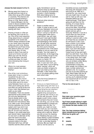 choose the best answer A, В or C.
M Moving away from home is a
big step and one most of us
make when we go off to college
or university. The chances are
you'll find yourself sharing a
house or a flat. We've invited
Dr. Victoria Millington into the
studio to discuss problems with
sharing accommodation and
strategies for anticipating and
dealing with them.
F Sharing a house or a flat can
be daunting, but it can be fun,
too. One of the most rewarding
things about living in a shared
household is the social side.
There's always someone to talk
to; you never have to be alone
unless you wish to be. Among
the best times you'll have living
with others is when you share
with friends. Also, it's very
handy to share if you want to
move out of home, but can't
afford your own flat. And as
long as the basic rules and
routines are clear, it's much
more interesting than living on
your own.
M What's the most common
problem people face when
sharing?
F One of the most contentious
areas when living in a shared
household has got to be
cleanliness, or lack thereof.
Some people are, frankly lazy.
At the other end of the scale,
some flatmates hover over you
while you're eating your dinner
and when you pause at the end
of your meal, they demand you
wash up your plate
immediately. There are several
approaches to this problem and
you and your flatmates will
have to decide which is the
best approach for you. Maybe
the best and most obvious idea
is to make a rota. Some people
find this restrictive, but it's a fair
system and if you work it out
well beforehand, it can really
pay off. It's up to you how you
arrange it: you could make sure
each person takes responsibility
for one room or alternate all the
jobs that need to be done.
However, it is essential that
everyone sticks to the plan,
otherwise half of you will feel
resentful and the others will feel
guilty. Sometimes it can be
difficult to keep up with the rota
due to changing circumstances,
so factor in some flexibility -
think about taking turns for
having a week off, for example.
M What are other common
problems?
F Space is another serious
matter. In order to get on well
with your flatmates, communal
space is important. Just think
about it. Living in a flat with no
meeting place other than a
small kitchen, say, will mean
that you'll never get friendlier
than just saying hello politely
and exchanging a few words.
It's a bit sad when everyone
goes back to their own room.
So when you're choosing
somewhere to live, think about
whether or not you want to be
sociable. Your own space is
important too. In the beginning,
if you're finding it tough to live
with other people, your own
space is a haven. It's
somewhere where you can
relax. In your own room, you
can calm down if you're feeling
rather 'frazzled', which will
make you better company for
when you meet up with your
flatmates. It also means that
you're not always getting under
each other's feet.
M And what kind of people is it
best to live with?
F Once you've made friends and
have been living with them for a
while, you’ll come to realise that
group dynamics are important.
There are two options as
regards living arrangements:
you can live with friends or you
can live with strangers. Some
people couldn't share a place
with someone they don't know.
For one thing, you can be more
accommodating to people you
already know and like. For
another, you might not know
how much you can trust them.
However, moving in with friends
comes with a warning. What if
you fall out over the washing
up? Realising that you could
easily destroy a great friendship
as housemates, and preparing
for that, is one step towards
harmony. But you might not
want to risk the cost of a
friendship and you could decide
that living with strangers is the
best thing to do. After all, it
could be fun, you never know
who you might meet. It's just as
well to meet up with your new
flatmates before you sign
anything though. Think about
going out with them for the
evening. Or at least chat to
them while you're looking
around the place. Sometimes
fate throws you together with
people and you get on
famously. However, it can be a
shock when you have to live
with people who you have
nothing in common with or who
do things that you consider to
be anti-social or odd. If you
have a choice, try to choose
people to live with whose
behavibur you think you can
bear. If you don't like people
playing heavy rock or acid
house music all day and night,
don't live with them. If you think
it's fine to leave dirty socks out
in the sitting room, then make
sure that you choose people
who are similarly untidy. Being
considerate is one of the
fundamentals to living with
other people, but it helps if you
have a similar outlook and
attitude to life. It's no good if
just one of you likes partying all
night. Much better that you all
do. If you're all into hiking or
cycling, you'll understand better
that equipment left all over the
hall is a fact of life.
That is the end of part 4.
TEST 8
Now open your question paper
and look at Part 1.
You’ll hear people talking in eight
different situations. For questions
1-8, choose the best answer, A, В
or C.
One. You hear someone talking
about something he has given up.
What has he given up?
A coffee
В sweets
С a hobby
 