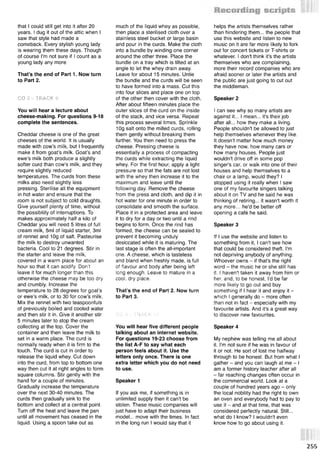 that I could still get into it after 20
years. I dug it out of the attic when I
saw that style had made a
comeback. Every stylish young lady
is wearing them these days. Though
of course I'm not sure if I count as a
young lady any more.
That’s the end of Part 1. Now turn
to Part 2.
CD 3 - TRACK 9
You will hear a lecture about
cheese-making. For questions 9-18
complete the sentences.
Cheddar cheese is one of the great
cheeses of the world. It is usually
made with cow’s milk, but I frequently
make it from goat’s milk. Goat’s and
ewe’s milk both produce a slightly
softer curd than cow’s milk, and they
require slightly reduced
temperatures. The curds from these
milks also need slightly less
pressing. Sterilise all the equipment
in hot water and ensure that the
room is not subject to cold draughts.
Give yourself plenty of time, without
the possibility of interruptions. To
makes approximately half a kilo of
Cheddar you will need 5 litres of full
cream milk, 5ml of liquid starter, 3ml
of rennet and 10g of salt. Pasteurise
the milk to destroy unwanted
bacteria. Cool to 21 degrees. Stir in
the starter and leave the milk,
covered in a warm place for about an
hour so that it can acidify. Don’t
leave it for much longer than this
otherwise the cheese may be too dry
and crumbly. Increase the
temperature to 28 degrees for goat’s
or ewe’s milk, or to 30 for cow’s milk.
Mix the rennet with two teaspoonfuls
of previously boiled and cooled water
and then stir it in. Give it another stir
5 minutes later to stop the cream
collecting at the top. Cover the
container and then leave the milk to
set in a warm place. The curd is
normally ready when it is firm to the
touch. The curd is cut in order to
release the liquid whey. Cut down
into the curd, from top to bottom one
way then cut it at right angles to form
square columns. Stir gently with the
hand for a couple of minutes.
Gradually increase the temperature
over the next 30-40 minutes. The
curds then gradually sink to the
bottom and collect at a central point.
Turn off the heat and leave the pan
until all movement has ceased in the
liquid. Using a spoon take out as
much of the liquid whey as possible,
then place a sterilised cloth over a
stainless steel bucket or large basin
and pour in the curds. Make the cloth
into a bundle by winding one corner
around the other three. Place the
bundle on a tray which is tilted at an
angle to let the whey drain away.
Leave for about 15 minutes. Untie
the bundle and the curds will be seen
to have formed into a mass. Cut this
into four slices and place one on top
of the other then cover with the cloth.
After about fifteen minutes place the
outer slices of the curd on the inside
of the stack, and vice versa. Repeat
this process several times. Sprinkle
10g salt onto the milled curds, rolling
them gently without breaking them
further. You then need to press the
cheese. Pressing cheese is
essentially a process of compacting
the curds while extracting the liquid
whey. For the first hour, apply a light
pressure so that the fats are not lost
with the whey then increase it to the
maximum and leave until the
following day. Remove the cheese
from the press and cloth, and dip it in
hot water for one minute in order to
consolidate and smooth the surface.
Place it in a protected area and leave
it to dry for a day or two until a rind
begins to form. Once the rind has
formed, the cheese can be sealed to
prevent it becoming unduly
desiccated while it is maturing. The
last stage is often the all-important
one. A cheese, which is tasteless
and bland when freshly made, is full
of flavour and body after being left
long enough. Leave to mature in a
cool, dry place.
That’s the end of Part 2. Now turn
to Part 3.
CD 3 - TRACK 10
You will hear five different people
talking about an internet website.
For questions 19-23 choose from
the list A-F to say what each
person feels about it. Use the
letters only once. There is one
extra letter which you do not need
to use.
Speaker 1
If you ask me, if something is in
unlimited supply then it can't be
stolen. These music companies will
just have to adapt their business
model... move with the times. In fact
in the long run I would say that it
helps the artists themselves rather
than hindering them... the people that
use this website and listen to new
music on it are far more likely to fork
out for concert tickets or T-shirts or
whatever. I don't think it's the artists
themselves who are complaining,
more their record companies who are
afraid sooner or later the artists and
the public are just going to cut out
the middleman.
Speaker 2
I can see why so many artists are
against it... I mean... it's their job
after all... how they make a living.
People shouldn't be allowed to just
help themselves whenever they like.
It doesn't matter how much money
they have now, how many cars or
how many houses. People just
wouldn't drive off in some pop
singer's car, or walk into one of their
houses and help themselves to a
chair or a lamp, would they? I
stopped using it really when I saw
one of my favourite singers talking
about it on TV and he said he was
thinking of retiring... it wasn't worth it
any more... he'd be better off
opening a cafe he said.
Speaker 3
If I use the website and listen to
something from it, I can't see how
that could be considered theft. I'm
not depriving anybody of anything.
Whoever owns - if that's the right
word - the music he or she still has
it. I haven't taken it away from him or
her and, to be honest, I'd be far
more likely to go out and buy
something if I hear it and enjoy it -
which I generally do - more often
than not in fact - especially with my
favourite artists. And it's a great way
to discover new favourites.
Speaker 4
My nephew was telling me all about
it. I'm not sure if he was in favour of
it or not. He sort of lost me halfway
through to be honest. But from what I
gather - and you can laugh at me - I
am a former history teacher after all
- far reaching changes often occur in
the commercial world. Look at a
couple of hundred years ago - only
the local nobility had the right to own
an oven and everybody had to pay to
use it - and at that time, that was
considered perfectly natural. Still...
what do I know? I wouldn't even
know how to go about using it.
255
 