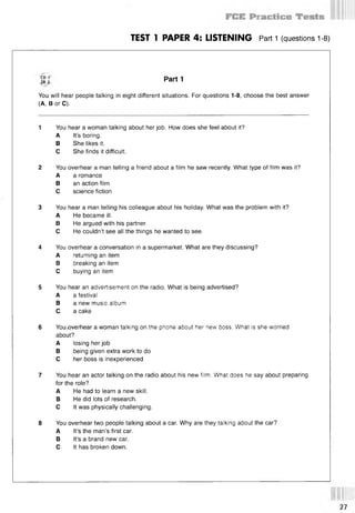 TEST 1 PAPER 4: LISTENING Part 1 (questions 1-8)
Parti
You will hear people talking in eight different situations. For questions 1-8, choose the best answer
(A, В or C).
1 You hear a woman talking about her job. How does she feel about it?
A It’s boring.
В She likes it.
С She finds it difficult.
2 You overhear a man telling a friend about a film he saw recently. What type of film was it?
A a romance
В an action film
С science fiction
3 You hear a man telling his colleague about his holiday. What was the problem with it?
A He became ill.
В He argued with his partner.
С He couldn’t see all the things he wanted to see.
4 You overhear a conversation in a supermarket. What are they discussing?
A returning an item
В breaking an item
С buying an item
5 You hear an advertisement on the radio. What is being advertised?
A a festival
В a new music album
C. a cake
6 You .overhear a woman talking on the phone about her new boss. What is she worried
about?
A losing her job
В being given extra work to do
С her boss is inexperienced
7 You hear an actor talking on the radio about his new film. What does he say about preparing
for the role?
A He had to learn a new skill.
В He did lots of research.
С It was physically challenging.
8 You overhear two people talking about a car. Why are they talking about the car?
A It’s the man’s first car.
В It’s a brand new car.
С It has broken down.
 