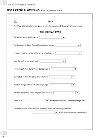 TEST 1 PAPER 4: LISTENING Part 2 (questions 9-18)
CD 1
TR 3
You’ll hear a talk about an endangered species. For questions 9-18, complete the sentences.
Part 2
THE IBERIAN LYNX
The Iberian lynx is also known as
The Smilodon, or Sabre Toothed Tiger became extinct 10
In recent years the number of Iberian lynx has fallen by 11
Male Iberian lynx can weigh up to 12
The main part of an Iberian lynx’s diet consists of 13
During bad weather the Iberian lynx will stay in 14
Due to a change in the law it is no longer legal 15
A female Iberian lynx will be pregnant for a period of 16
Since 2005 17 have been born in the Donana Breeding Centre.
The World Wildlife Foundation has repeatedly asked the Spanish government
18 which goes through the national park.
28
 