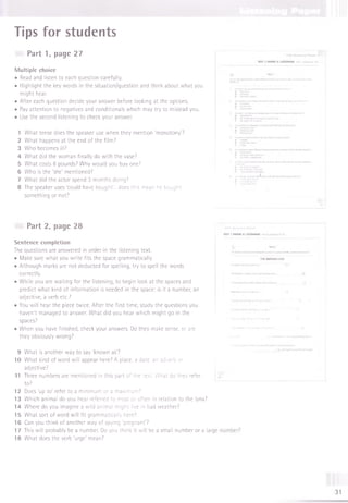 Tips for students
Part 1, page 27
M ultiple choice
• Read and listen to each question carefully.
• Highlight the key words in the situation/question and think about what you
might hear.
• After each question decide your answer before looking at the options.
• Pay attention to negatives and conditionals which may try to mislead you.
• Use the second listening to check your answer.
1 What tense does the speaker use when they mention 'monotony?
2 What happens at the end of the film?
3 Who becomes ill?
4 What did the woman finally do with the vase?
5 What costs 8 pounds? Why would you buy one?
6 Who is the'she'm entioned?
7 What did the actor spend 3 months doing?
8 The speaker uses 'could have bought'... does this mean he bought
something or not?
Part 2, page 28
Sentence completion
The questions are answered in order in the listening text.
• Make sure what you write fits the space grammatically.
• Although marks are not deducted for spelling, try to spell the words
correctly.
• While you are waiting for the listening, to begin look at the spaces and
predict what kind of information is needed in the space: is it a number, an
adjective, a verb etc.?
• You will hear the piece twice. After the first time, study the questions you
haven't managed to answer. What did you hear which might go in the
spaces?
• When you have finished, check your answers. Do they make sense, or are
they obviously wrong?
9 What is another way to say ‘known as?
10 What kind of word will appear here? A place, a date, an adverb or
adjective?
11 Three numbers are mentioned in this part of the text. What do they refer
to?
12 Does 'up to' refer to a minimum or a maximum?
13 Which animal do you hear referred to most or often in relation to the lynx?
14 Where do you imagine a wild animal might live in bad weather?
15 What sort of word will fit grammatically here?
16 Can you think of another way of saying ‘pregnant?
17 This will probably be a number. Do you think it will be a small number or a large
18 What does the verb'urge'm ean?
 