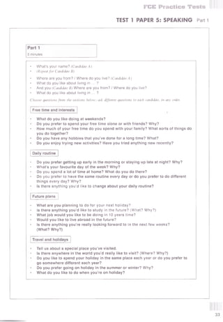 FEE Practice Tests
TEST T PAPER 5: SPEAKING Part 1
Part 1
3 minutes
What’s your name? (Candidate A)
(Repeat for Candidate B)
Where are you from? / Where do you live? (Candidate A)
What do you like about living in ... ?
And you (Candidate B) Where are you from? / Where do you live?
What do you like about living in ... ?
Choose questions fmm the sections below; ask different questions to each candidate, in any order.
Free time and interests
What do you like doing at weekends?
Do you prefer to spend your free time alone or with friends? Why?
How much of your free time do you spend with your family? What sorts of things do
you do together?
Do you have any hobbies that you’ve done for a long time? What?
Do you enjoy trying new activities? Have you tried anything new recently?
Daily routine
Do you prefer getting up early in the morning or staying up late at night? Why?
What’s your favourite day of the week? Why?
Do you spend a lot of time at home? What do you do there?
Do you prefer to have the same routine every day or do you prefer to do different
things every day? Why?
Is there anything you’d like to change about your daily routine?
Future plans
What are you planning to do for your next holiday?
is there anything you’d like to study in the future? (What? Why?)
What job would you like to be doing in 10 years time?
Would you like to live abroad in the future?
Is there anything you’re really looking forward to in the next few weeks?
(What? Why?)
Travel and holidays
Tell us about a special place you’ve visited.
Is there anywhere in the world you’d really like to visit? (Where? Why?)
Do you like to spend your holiday in the same place each year or do you prefer to
go somewhere different each year?
Do you prefer going on holiday in the summer or winter? Why?
What do you like to do when you’re on holiday?
 