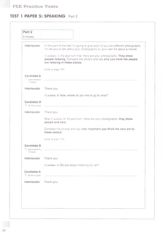 FCE Practice Tests
TEST 1 PAPER 5: SPEAKING Part 2
Part 2
4 minutes
Interlocutor In this part of the test I’m going to give each of you two different photographs.
I’d like you to talk about your photographs on your own for about a minute.
(Candidate A) It’s your turn first. Here are your photographs. They show
people relaxing. Compare the photos and say why you think the people
are relaxing in these places.
Look at page 193.
Candidate A
© approximately
1 minute
Interlocutor
Candidate В
© 20-30 seconds
Thank you.
(Candidate B) Now, where do you like to go to relax?
Interlocutor Thank you.
Now (Candidate B) it’s your turn. Here are your photographs; they show
people and cars.
Compare the photos and say how important you think the cars are to
these people,
Look at page 194.
Candidate В
© approximately j . . . . . . . . . . . . . . . . . . . . . . . . . . . . . . . . . . . . . . . . . . . . . . . . . . . . . . . . . . . . . . . . . . . . . . . . . . . . . . . . . . . . . . . . . . . . . . . . . . . . . . . . . . . . . . . . . . . . . . . . . . . . . . . . . . . . . . . . . . . . . . . . . . . . . . . . . . . . . . . . . . . . . . . . . . . . . . . . . . . . . . . . . . . . . . . . . . . . . . . . . . . . . . . . . . . . . . . . . . . . . . . . . . . . . . . . . . . . . . . . . . . . . . . . . . . . . . . . . .
1 minute
Interlocutor Thank you.
(Candidate A) Do you enjoy travelling by car?
Candidate A
f f i 20-30 seconds . . . . . . . . . . . . . . . . . . . . . . . . . . . . . . . . . . . . . . . . . . . . . . . . . . . . . . . . . . . . . . . . . . . . . . . . . . . . . . . . . . . . . . . . . . . . . . . . . . . . . . . . . . . . . . . . . . . . . . . . . . . . . . . . . . . . . . . . . . . . . . . . . . . . . . . . . . . . . . . . . . . . . . . . . . . . . . . . . . . . . . . . . . . . . . . . . . . . . . . . . . . . . . . . . . . . . . . . . . . . . . . . . . . . . . . . . . . . . . . . . . . . . . . . . . . . . . . . . .
Interlocutor Thank you.
34
 