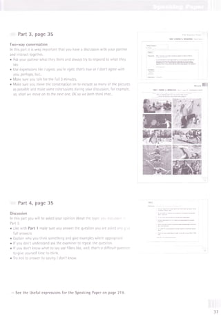 Two-way conversation
In this part it is very important that you have a discussion with your partner
and interact together.
• Ask your partner what they think and always try to respond to what they
say.
• Use expressions like I agree, you're right, that's true or I don't agree with
you, perhaps, but...
• Make sure you talk for the full 3 minutes.
• Make sure you move the conversation on to include as many of the pictures
as possible and make some conclusions during your discussion, for example,
so, shall we move on to the next one, OK so we both think that...
Part 3, page 35 ГСС P ra r.iic e T e s ts
TEST 1 PAPER 5: SPEAKING Parts 3 and
Parte 3 and 4
|Part 3 I
Interlocutor N
owI'dlikeyoutotalkaboutsom
ethingtogetherforabout3m
inutes.
Auniversityw
antstoencouragestudentstodom
oresportsandexercise.
Herearesom
epicturesofsportsfacilitiestheyarethinkingabout
introducing.Talkabout w
hystudentsm
ight liketodoeachofthese
sportsandthendecidewhichtwow
ouldbem
ost popularwithstudents
„„.J ill
TEST 1 PAPER 5: SPEAKING Part 3 - page 35 - Candidates A and В
* W
hydostudentsm
ight liketodoeachof thesesports?
* Whichtw
ow
ouldbem
ost popularwithstudents?
Part 4, page 35
Discussion
In this part you will be asked your opinion about the topic you discussed in
Part 3.
• Like with Part 1 make sure you answer the question you are asked and give
full answers.
• Explain why you think something and give examples where appropriate.
• If you don't understand ask the examiner to repeat the question.
• If you don't know what to say use fillers like, well, that's a difficult question
to give yourself time to think.
• Try not to answer by saying I don't know.
ОЛjog you do any sports likethese when you were/areat
Wtw*! ones?
Do «X. Ow* it'sim
portantforstudentsat universitytodosports?
W
hy?.'«my nor?
Doyouths* youngpeopledoenoughsport thesedays?
lake sureyoungpeopledoenough
оencourageyoungpeopletodom
ore
erforyoungpeopletodoteamsportsorindividual sports?
irtdoesHm
atterif youwinorlose?W
hy?/W
hy
not?
Thankyou.That istheendolthetest.
W
hy?
■ W
henyoupiayai
See the Useful expressions for the Speaking Paper on page 219.
37
 