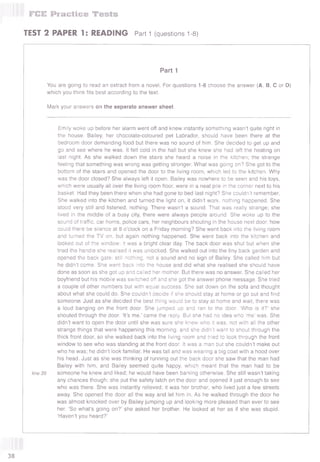 I FCE Practice Tests
TEST 2 PAPER 1: READING Part 1 (questions 1-8)
Part 1
You are going to read an extract from a novel. For questions 1-8 choose the answer (А, В, С or D)
which you think fits best according to the text.
Mark your answers on the separate answer sheet.
Emily woke up before her alarm went off and knew instantly something wasn’t quite right in
the house. Bailey, her chocolate-coloured pet Labrador, should have been there at the
bedroom door demanding food but there was no sound of him. She decided to get up and
go and see where he was. It felt cold in the hall but she knew she had left the heating on
last night. As she walked down the stairs she heard a noise in the kitchen; the strange
feeling that something was wrong was getting stronger. What was going on? She got to the
bottom of the stairs and opened the door to the living room, which led to the kitchen. Why
was the door closed? She always left it open. Bailey was nowhere to be seen and his toys,
which were usually all over the living room floor, were in a neat pile in the corner next to his
basket. Had they been there when she had gone to bed last night? She couldn’t remember.
She walked into the kitchen and turned the light on, it didn’t work, nothing happened. She
stood very still and listened, nothing. There wasn’t a sound. That was really strange; she
lived in the middle of a busy city, there were always people around. She woke up to the
sound of traffic, car horns, police cars, her neighbours shouting in the house next door, how
could there be silence at 8 o’clock on a Friday morning? She went back into the living room
and turned the TV on, but again nothing happened. She went back into the kitchen and
looked out of the window; it was a bright clear day. The back door was shut but when she
tried the handle she realised it was unlocked. She walked out into the tiny back garden and
opened the back gate; still nothing, not a sound and no sign of Bailey. She called him but
he didn’t come. She went back into the house and did what she realised she should have
done as soon as she got up and called her mother. But there was no answer. She called her
boyfriend but his mobile was switched off and she got the answer phone message. She tried
a couple of other numbers but with equal success. She sat down on the sofa and thought
about what she could do. She couldn’t decide if she should stay at home or go out and find
someone. Just as she decided the best thing would be to stay at home and wait, there was
a loud banging on the front door. She jumped up and ran to the door. ‘Who is it?’ she
shouted through the door. ‘It’s me,’ came the reply. But she had no idea who ‘me’ was. She
didn’t want to open the door until she was sure she knew who it was, not with all the other
strange things that were happening this morning, and she didn’t want to shout through the
thick front door, so she walked back into the living room and tried to look through the front
window to see who was standing at the front door. It was a man but she couldn’t make out
who he was; he didn’t look familiar. He was tall and was wearing a big coat with a hood over
his head. Just as she was thinking of running out the back door she saw that the man had
Bailey with him, and Bailey seemed quite happy, which meant that the man had to be
line 35 someone he knew and liked; he would have been barking otherwise. She still wasn’t taking
any chances though; she put the safety latch on the door and opened it just enough to see
who was there. She was instantly relieved; it was her brother, who lived just a few streets
away. She opened the door all the way and let him in. As he walked through the door he
was almost knocked over by Bailey jumping up and looking more pleased than ever to see
her. ‘So what’s going on?’ she asked her brother. He looked at her as if she was stupid.
‘Haven’t you heard?’
38
 