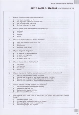 FCE Practice Tests
TEST 2 PAPER 1: READING Part 1 (questions 1-8)
1 How did Emily know there was something wrong?
A Her alarm clock didn’t go off.
В Her dog wasn’t outside the bedroom door.
С Her dog was quieter than usual.
D She had woken up very early.
2 How did she feel when she opened the living room door?
A confused
В excited
С annoyed
D strong
3 Whal could she hear when she stood in the kitchen?
A traffic and everyday noises of the city
В silence
С the television
D something in the garden
4 Why did she go into the garden?
A to see what the weather was like
В to talk to her neighbours
С to look for Bailey
D to make a phone call
5 Who did she speak to on the telephone?
A her mother
В her boyfriend
С two friends
D no one
6 Why did she return to the living room after someone knocked on the front door?
A Because she didn’t want to leave the house.
В Because she wanted to try and see who was at the front door.
С Because she didn’t want to talk to the person at the front door.
D Because she wanted to sit down and think about what to do.
7 Why did she think she must know the man at the door?
A She recognised the clothes he was wearing.
В Bailey was barking at him.
С Bailey seemed relaxed with him.
D She recognised his voice.
8 What does the author mean in line 35 when it says that ‘she still wasn’t taking any chances
though’?
A She wasn’t feeling lucky.
В She was going to take advantage of the situation.
С She wasn’t going to waste the opportunity.
D She wasn’t going to take any risks.
 