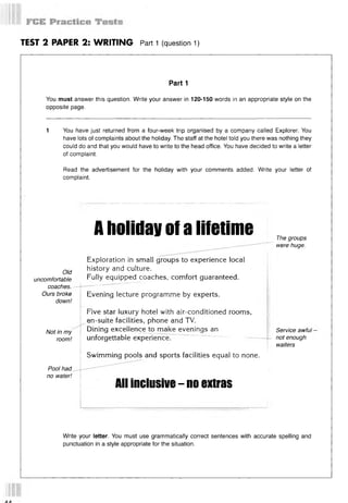 TEST 2 PAPER 2: WRITING Part 1 (question 1)
Part 1
You must answer this question. Write your answer in 120-150 words in an appropriate style on the
opposite page.
1 You have just returned from a four-week trip organised by a company called Explorer. You
have lots of complaints about the holiday. The staff at the hotel told you there was nothing they
could do and that you would have to write to the head office. You have decided to write a letter
of complaint.
Read the advertisement for the holiday with your comments added. Write your letter of
complaint.
Old
uncomfortable
coaches.
Ours broke
down!
Not in my
room!
Pool had
no water!
Aholidayofalifetime
Exploration in small groups to experience local
history and culture.
Fully equipped coaches, comfort guaranteed.
Evening lecture programme by experts.
Five star luxury hotel with air-conditioned rooms,
en-suite facilities, phone and TV.
Dining excellence to make evenings an
unforgettable experience.
Swimming pools and sports facilities equal to none.
The groups
were huge.
Service awful -
not enough
waiters
All inclusive - no extras
Write your letter. You must use grammatically correct sentences with accurate spelling and
punctuation in a style appropriate for the situation.
 