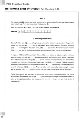 TEST 2 PAPER 3: USE OF ENGLISH Part 2 (questions 13-24)
Part 2
For questions 13-24 read the text below and think of the word that best fits each gap. Use only one
word in each gap. There is an example at the beginning (0).
Write your answers IN CAPITAL LETTERS on the separate answer sheet.
Example: [o]
A shorter presentation
Do you find the idea (0) .......... sitting through yet another slide show presentation fills you with
dread? Do you find (13) .......... hard to stay awake when confronted with slide after slide and
(14)..........hour-long talk? Well, don’t worry, (15)........... is a solution. Presentations don’t have to
(16)..........long and boring; they can be short, attention grabbing and even a competitive sport.
In Japan in 2003 Astrid Klein and Mark Dytham (17).......... looking for a better way for ambitious
young architects to show (18)..........work easily, efficiently and informally. They wanted to increase
the numbers of presenters talking (19)..........events and raise audience attention and realised they
needed to limit the length of presentations and make them (20)..........concise. They came up with
something called Pecha Kucha; a presentation format (21)..........permits only 20 slides and only 20
seconds to talk about (22)......... one. This means the whole presentation lasts exactly 6 minutes
and 40 seconds. (23)..........you start with the first slide there is no stopping and no going back.
Pecha Kucha events now take place throughout the world and are immensely popular. The Pecha
‘
Kucha format is now being used in (24)..........types of settings including business and academia in
cities as far apart as Auckland and Vancouver. So why not try it next time you have to give a
presentation?
0 F
50
 