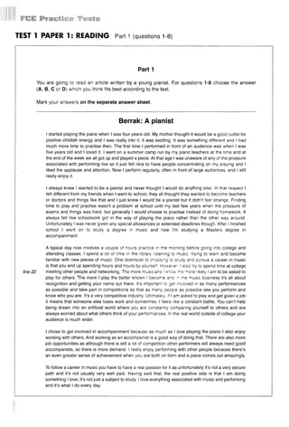 TEST 1 PAPER 1: READING P a rti (questions 1-8)
Part 1
You are going to read an article written by a young pianist. For questions 1-8 choose the answer
(А, В, С or D) which you think fits best according to the text.
Mark your answers on the separate answer sheet.
Berrak: A pianist
I started playing the piano when I was four years old. My mother thought it would be a good outlet for
positive childish energy and I was really into it; it was exciting. It was something different and I had
much more time to practise then. The first time I performed in front of an audience was when I was
five years old and I loved it. I went on a summer camp run by my piano teachers at the time and at
the end of the week we all got up and played a piece. At that age I was unaware of any of the pressure
associated with performing live so it just felt nice to have people concentrating on my playing and I
liked the applause and attention. Now I perform regularly, often in front of large audiences, and I still
really enjoy it.
I always knew I wanted to be a pianist and never thought I would do anything else. In that respect I
felt different from my friends when I went to school; they all thought they wanted to become teachers
or doctors and things like that and I just knew I would be a pianist but it didn’t feel strange. Finding
time to play and practise wasn’t a problem at school until my last few years when the pressure of
exams and things was hard, but generally I would choose to practise instead of doing homework. It
always felt like schoolwork got in the way of playing the piano rather than the other way around.
Unfortunately I was never given any special allowances or extended deadlines though. After I finished
school I went on to study a degree in music and now I’m studying a Masters degree in
accompaniment.
A typical day now involves a couple of hours practice in the morning before going into college and
attending classes. I spend a lot of time in the library listening to music, trying to learn and become
familiar with new pieces of music. One downside to choosing to study and pursue a career in music
is that you end up spending hours and hours by yourself. However. I also try to spend time at college
line22 meeting other people and networking. The more musicians I know the more likely I am to be asked to
play for others. ^The more I play the better known I become anc m the music business it’s all about
recognition and getting your name out there. It's important to get involved in as many performances
as possible and take part in competitions so that as many people as possible see you perform and
know who you are. It’s a very competitive industry. Ultimately, if I am asked to play and get given a job
it means that someone else loses work and sometimes it feels like a constant battle. You can’t help
being drawn into an artificial world where you are constantly comparing yourself to others and are
always worried about what others think of your performances. In the real world outside of college your
audience is much wider.
I chose to get involved in accompaniment because as much as I love playing the piano I also enjoy
working with others. And working as an accompanist is a good way of doing that. There are also more
job opportunities as although there is still a lot of competition other performers will always need good
accompanists, so there is more demand. I really enjoy performing with other people because there’s
an even greater sense of achievement when you are both on form and a piece comes out amazingly.
To follow a career in music you have to have a real passion for it as unfortunately it’s not a very secure
path and it’s not usually very well paid. Having said that, the real positive side is that I am doing
something I love; it’s not just a subject to study. I love everything associated with music and performing
and it’s what I do every day.
 