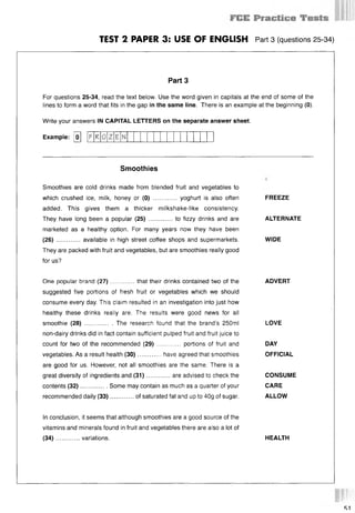 TEST 2 PAPER 3: USE OF ENGLISH Part 3 (questions 25 34)
Part 3
For questions 25-34, read the text below. Use the word given in capitals at the end of some of the
lines to form a word that fits in the gap in the same line. There is an example at the beginning (0).
Write your answers IN CAPITAL LETTERS on the separate answer sheet.
Example: [o] [F R 0
Smoothies
Smoothies are cold drinks made from blended fruit and vegetables to
which crushed ice, milk, honey or (0) ............. yoghurt is also often
added. This gives them a thicker milkshake-like consistency.
They have long been a popular (25) ............. to fizzy drinks and are
marketed as a healthy option. For many years now they have been
(26) ........ .... available in high street coffee shops and supermarkets.
They are packed with fruit and vegetables, but are smoothies really good
for us?
FREEZE
ALTERNATE
WIDE
One popular brand (27) ............. that their drinks contained two of the ADVERT
suggested five portions of fresh fruit or vegetables which we should
consume every day. This claim resulted in an investigation into just how
healthy these drinks really are. The results were good news for all
smoothie (28) ........ ...... The research found that the brand’s 250ml LOVE
non-dairy drinks did in fact contain sufficient pulped fruit and fruit juice to
count for two of the recommended (29) ............. portions of fruit and DAY
vegetables. As a result health (30)............. have agreed that smoothies OFFICIAL
are good for us. However, not all smoothies are the same. There is a
great diversity of ingredients and (31)............. are advised to check the CONSUME
contents (32)............... Some may contain as much as a quarter of your CARE
recommended daily (33)............. of saturated fat and up to 40g of sugar. ALLOW
In conclusion, it seems that although smoothies are a good source of the
vitamins and minerals found in fruit and vegetables there are also a lot of
(34)........ .... variations. HEALTH
 