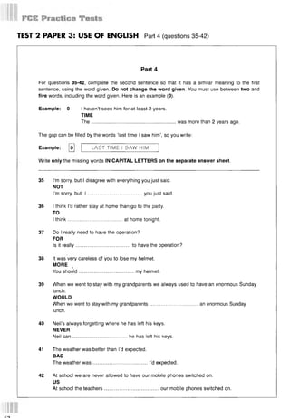 TEST 2 PAPER 3: USE OF ENGLISH Part 4 (questions 35-42)
Part 4
For questions 35-42, complete the second sentence so that it has a similar meaning to the first
sentence, using the word given. Do not change the word given. You must use between two and
five words, including the word given. Here is an example (0).
Example: 0 I haven’t seen him for at least 2 years.
TIME
The............................................................ was more than 2 years ago.
The gap can be filled by the words ‘last time I saw him’, so you write:
Example: [o] | LAST TIME I 5AW HIM
Write only the missing words IN CAPITAL LETTERS on the separate answer sheet.
35 I’m sorry, but I disagree with everything you just said.
NOT
I’m sorry, but I .......................................you just said.
36 I think I’d rather stay at home than go to the party.
TO
I think.......................................at home tonight.
37 Do I really need to have the operation?
FOR
Is it really.......................................to have the operation?
38 It was very careless of you to lose my helmet.
MORE
You should.......................................my helmet.
39 When we went to stay with my grandparents we always used to have an enormous Sunday
lunch.
WOULD
When we went to stay with my grandparents.................................. an enormous Sunday
lunch.
40 Neil’s always forgetting where he has left his keys.
NEVER
Neil can.......................................he has left his keys.
41 The weather was better than I’d expected.
BAD
The weather w as.......................................I’d expected.
42 At school we are never allowed to have our mobile phones switched on.
US
At school the teachers.......................................our mobile phones switched on.
 