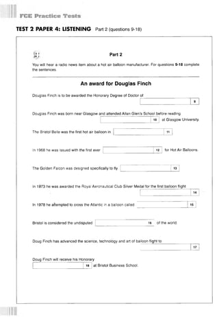 TEST 2 PAPER 4: LISTENING Part 2 (questions 9-18)
CD 1
IR 7
Part 2
You will hear a radio news item about a hot air balloon manufacturer. For questions 9-18 complete
the sentences.
An award for Douglas Finch
Douglas Finch is to be awarded the Honorary Degree of Doctor of
Douglas Finch was born near Glasgow and attended Allan Glen’s School before reading
at Glasgow University.
10
The Bristol Belle was the first hot air balloon in 11
In 1968 he was issued with the first ever 12 for Hot Air Balloons.
The Golden Falcon was designed specifically to fly 13
In 1973 he was awarded the Royal Aeronautical Club Silver Medal for the first balloon flight
14
In 1978 he attempted to cross the Atlantic in a balloon called 15
Bristol is considered the undisputed 16 of the world.
Doug Finch has advanced the science, technology and art of balloon flight to
17
Doug Finch will receive his Honorary
18 at Bristol Business School.
 