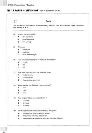 TEST 2 PAPER 4: LISTENING Part 4 (questions 24-30)
JR9 РаГ44
You will hear an interview with an athlete talking about his sport. For questions 24-30, choose the
best answer (A, В or C).
24 What is the sport called?
A Half Marathons
В Ultra-Marathons
С Fun running
25 The races
A are varied.
В are timed.
С cover a fixed length.
26 How many people compete in the South African race?
A 12,000
В 250
С 200
27 How does Stan feel about the Badwater race?
A It’s frightening.
В It’s impossible.
С It’s a good personal test.
28 When was the first Badwater race completed?
A 1974
В 1980
С 1977
29 How long did it take Al Arnold to finish it?
A 18 hours
В 80 hours
С 49 hours
30 What does Stan say he values most about the sport?
A He has come to terms with his temper.
В It has made him more responsible.
С He realises how grateful he is to have friends and family.
 