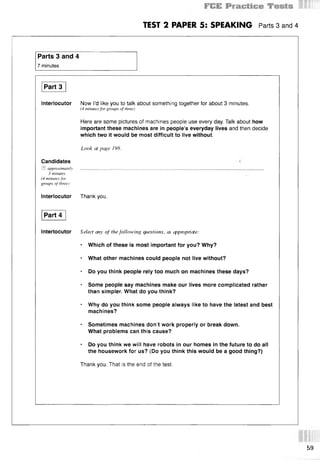 TEST 2 PAPER 5: SPEAKING Parts 3 and 4
Parts 3 and 4
7 minutes
Part 3
Interlocutor Now I’d like you to talk about something together for about 3 minutes.
(4 minutes for groups of three)
Here are some pictures of machines people use every day. Talk about how
important these machines are in people’s everyday lives and then decide
which two it would be most difficult to live without.
Look at page 198.
Candidates
© approximately . . . . . . . . . . . . . . . . . . . . . . . . . . . . . . . . . . . . . . . . . . . . . . . . . . . . . . . . .
3 minutes
(4 minutes for
groups of three)
Interlocutor Thank you.
Part 4
Interlocutor Select any o f the following questions, as appmpriate:
* Which of these is most important for you? Why?
■ What other machines could people not live without?
* Do you think people rely too much on machines these days?
* Some people say machines make our lives more complicated rather
than simpler. What do you think?
* Why do you think some people always like to have the latest and best
machines?
* Sometimes machines don’t work properly or break down.
What problems can this cause?
* Do you think we will have robots in our homes in the future to do all
the housework for us? (Do you think this would be a good thing?)
Thank you. That is the end of the test.
59
 